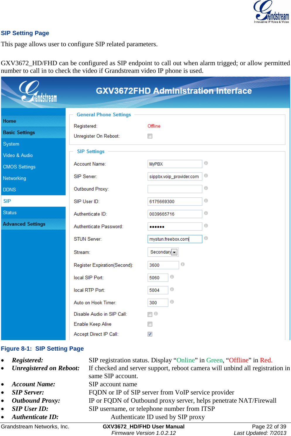  Grandstream Networks, Inc. GXV3672_HD/FHD User Manual Page 22 of 39   Firmware Version 1.0.2.12 Last Updated: 7/2013  SIP Setting Page This page allows user to configure SIP related parameters.   GXV3672_HD/FHD can be configured as SIP endpoint to call out when alarm trigged; or allow permitted number to call in to check the video if Grandstream video IP phone is used.   Figure 8-1:  SIP Setting Page • Registered:      SIP registration status. Display “Online” in Green, “Offline” in Red.  • Unregistered on Reboot:   If checked and server support, reboot camera will unbind all registration in     same SIP account. • Account Name:     SIP account name • SIP Server:     FQDN or IP of SIP server from VoIP service provider • Outbound Proxy:     IP or FQDN of Outbound proxy server, helps penetrate NAT/Firewall  • SIP User ID:     SIP username, or telephone number from ITSP • Authenticate ID:       Authenticate ID used by SIP proxy 