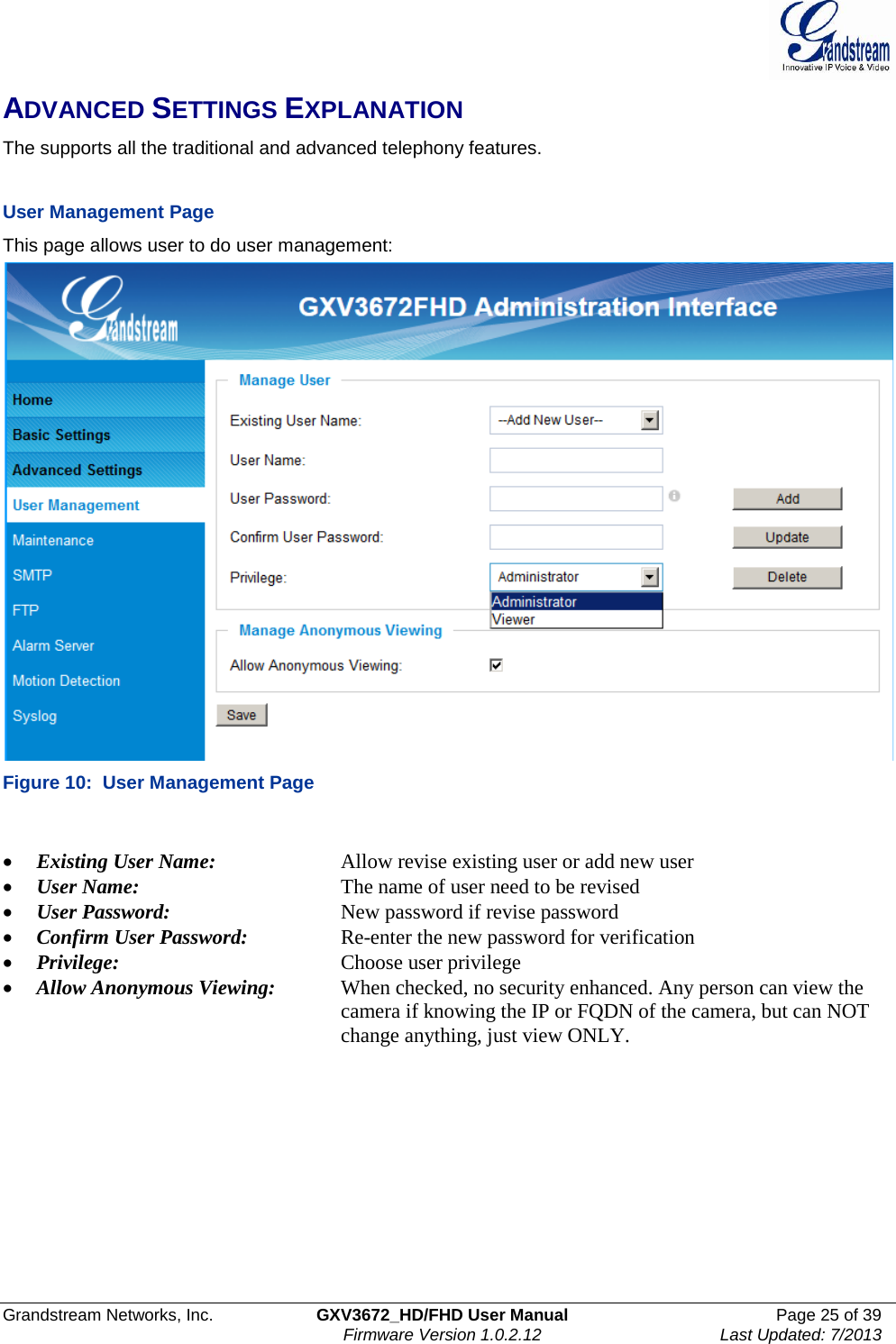 Grandstream Networks, Inc. GXV3672_HD/FHD User Manual Page 25 of 39   Firmware Version 1.0.2.12 Last Updated: 7/2013  ADVANCED SETTINGS EXPLANATION The supports all the traditional and advanced telephony features.     User Management Page  This page allows user to do user management:  Figure 10:  User Management Page  • Existing User Name:     Allow revise existing user or add new user • User Name:   The name of user need to be revised • User Password:       New password if revise password • Confirm User Password:     Re-enter the new password for verification • Privilege:     Choose user privilege • Allow Anonymous Viewing:  When checked, no security enhanced. Any person can view the       camera if knowing the IP or FQDN of the camera, but can NOT       change anything, just view ONLY.    
