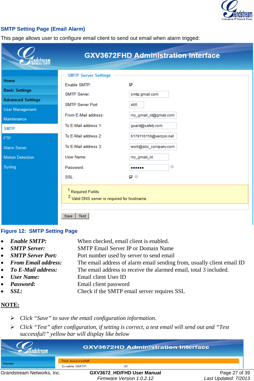  Grandstream Networks, Inc. GXV3672_HD/FHD User Manual Page 27 of 39   Firmware Version 1.0.2.12 Last Updated: 7/2013  SMTP Setting Page (Email Alarm) This page allows user to configure email client to send out email when alarm trigged:  Figure 12:  SMTP Setting Page • Enable SMTP:      When checked, email client is enabled. • SMTP Server:    SMTP Email Server IP or Domain Name • SMTP Server Port:   Port number used by server to send email • From Email address:   The email address of alarm email sending from, usually client email ID • To E-Mail address:    The email address to receive the alarmed email, total 3 included.  • User Name:     Email client User ID • Password:      Email client password • SSL:   Check if the SMTP email server requires SSL   NOTE:    Click “Save” to save the email configuration information.  Click “Test” after configuration, if setting is correct, a test email will send out and “Test successful!” yellow bar will display like below   
