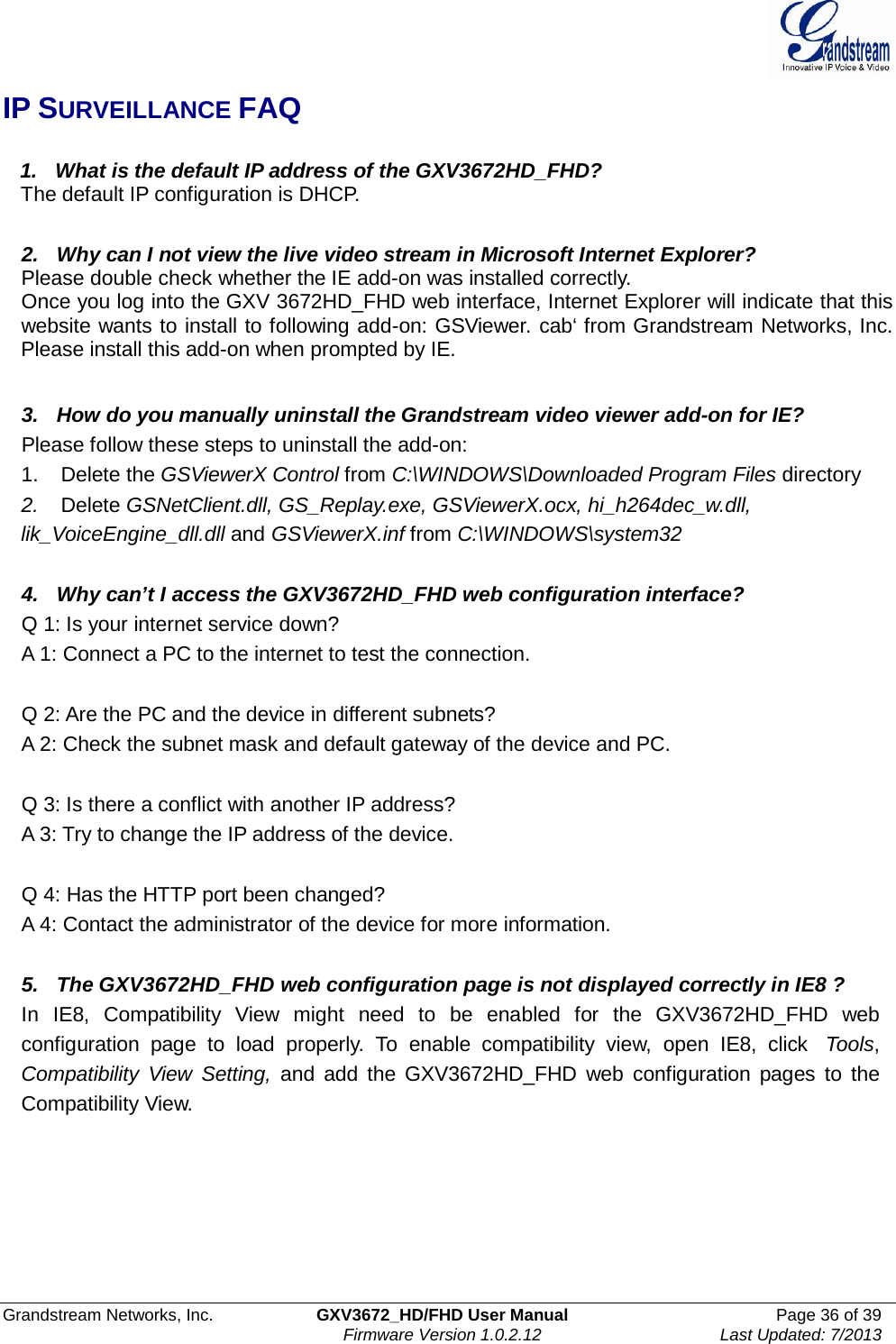  Grandstream Networks, Inc. GXV3672_HD/FHD User Manual Page 36 of 39   Firmware Version 1.0.2.12 Last Updated: 7/2013  IP SURVEILLANCE FAQ     1.   What is the default IP address of the GXV3672HD_FHD?    The default IP configuration is DHCP.   2.   Why can I not view the live video stream in Microsoft Internet Explorer? Please double check whether the IE add-on was installed correctly. Once you log into the GXV 3672HD_FHD web interface, Internet Explorer will indicate that this website wants to install to following add-on: GSViewer. cab‘ from Grandstream Networks, Inc. Please install this add-on when prompted by IE.   3.   How do you manually uninstall the Grandstream video viewer add-on for IE? Please follow these steps to uninstall the add-on: 1.    Delete the GSViewerX Control from C:\WINDOWS\Downloaded Program Files directory 2.   Delete GSNetClient.dll, GS_Replay.exe, GSViewerX.ocx, hi_h264dec_w.dll, lik_VoiceEngine_dll.dll and GSViewerX.inf from C:\WINDOWS\system32   4.   Why can’t I access the GXV3672HD_FHD web configuration interface? Q 1: Is your internet service down? A 1: Connect a PC to the internet to test the connection.   Q 2: Are the PC and the device in different subnets? A 2: Check the subnet mask and default gateway of the device and PC.   Q 3: Is there a conflict with another IP address? A 3: Try to change the IP address of the device.   Q 4: Has the HTTP port been changed? A 4: Contact the administrator of the device for more information.   5.   The GXV3672HD_FHD web configuration page is not displayed correctly in IE8 ? In  IE8,  Compatibility  View  might  need  to  be  enabled  for  the GXV3672HD_FHD  web configuration  page  to  load properly.  To  enable  compatibility  view,  open  IE8,  click  Tools, Compatibility  View  Setting, and  add  the GXV3672HD_FHD  web  configuration  pages  to  the Compatibility View.   