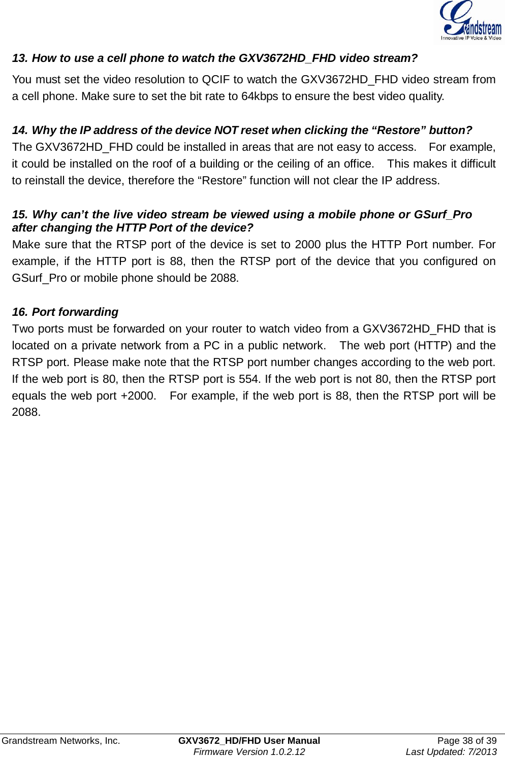  Grandstream Networks, Inc. GXV3672_HD/FHD User Manual Page 38 of 39   Firmware Version 1.0.2.12 Last Updated: 7/2013  13. How to use a cell phone to watch the GXV3672HD_FHD video stream?  You must set the video resolution to QCIF to watch the GXV3672HD_FHD video stream from a cell phone. Make sure to set the bit rate to 64kbps to ensure the best video quality.   14. Why the IP address of the device NOT reset when clicking the “Restore” button? The GXV3672HD_FHD could be installed in areas that are not easy to access.    For example, it could be installed on the roof of a building or the ceiling of an office.   This makes it difficult to reinstall the device, therefore the “Restore” function will not clear the IP address.       15. Why can’t the live video stream be viewed using a mobile phone or GSurf_Pro  after changing the HTTP Port of the device? Make sure that the RTSP port of the device is set to 2000 plus the HTTP Port number. For example,  if  the  HTTP port  is 88,  then the  RTSP port  of  the  device that  you  configured on GSurf_Pro or mobile phone should be 2088.   16. Port forwarding Two ports must be forwarded on your router to watch video from a GXV3672HD_FHD that is located on a private network from a PC in a public network.   The web port (HTTP) and the RTSP port. Please make note that the RTSP port number changes according to the web port. If the web port is 80, then the RTSP port is 554. If the web port is not 80, then the RTSP port equals the web port +2000.    For example, if the web port is 88, then the RTSP port will be 2088.   