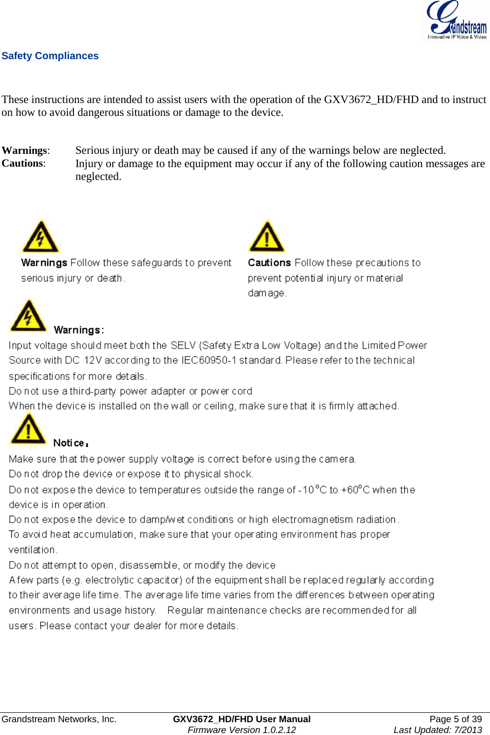  Grandstream Networks, Inc. GXV3672_HD/FHD User Manual Page 5 of 39   Firmware Version 1.0.2.12 Last Updated: 7/2013  Safety Compliances   These instructions are intended to assist users with the operation of the GXV3672_HD/FHD and to instruct on how to avoid dangerous situations or damage to the device.     Warnings:  Serious injury or death may be caused if any of the warnings below are neglected.  Cautions:  Injury or damage to the equipment may occur if any of the following caution messages are neglected.          