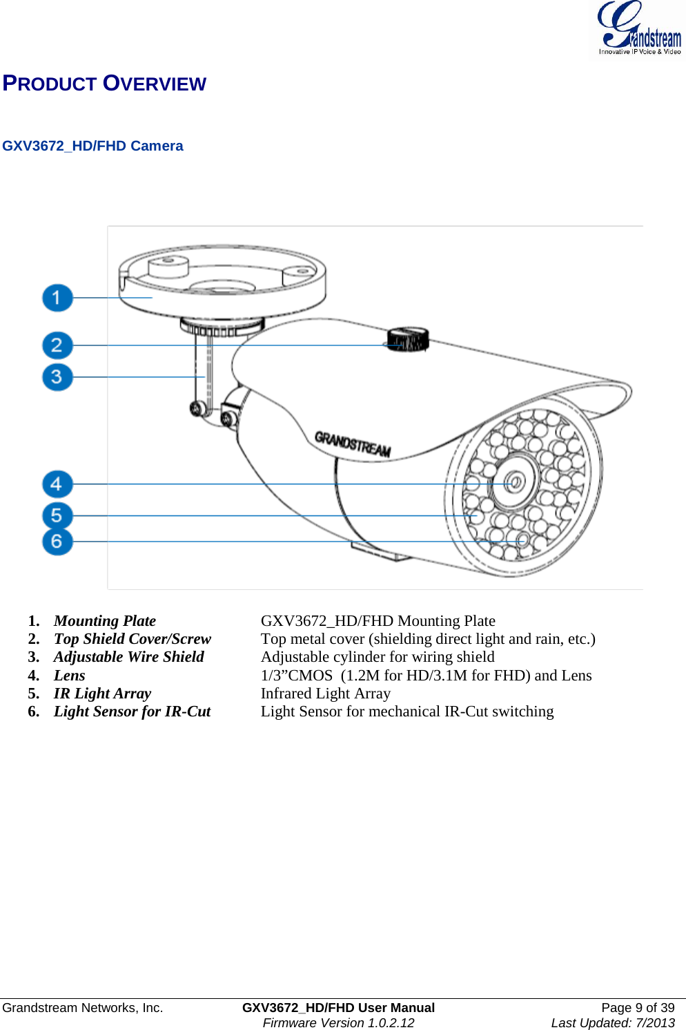  Grandstream Networks, Inc. GXV3672_HD/FHD User Manual Page 9 of 39   Firmware Version 1.0.2.12 Last Updated: 7/2013  PRODUCT OVERVIEW   GXV3672_HD/FHD Camera        1. Mounting Plate   GXV3672_HD/FHD Mounting Plate 2. Top Shield Cover/Screw Top metal cover (shielding direct light and rain, etc.) 3. Adjustable Wire Shield   Adjustable cylinder for wiring shield 4. Lens    1/3”CMOS  (1.2M for HD/3.1M for FHD) and Lens  5. IR Light Array      Infrared Light Array 6. Light Sensor for IR-Cut  Light Sensor for mechanical IR-Cut switching   