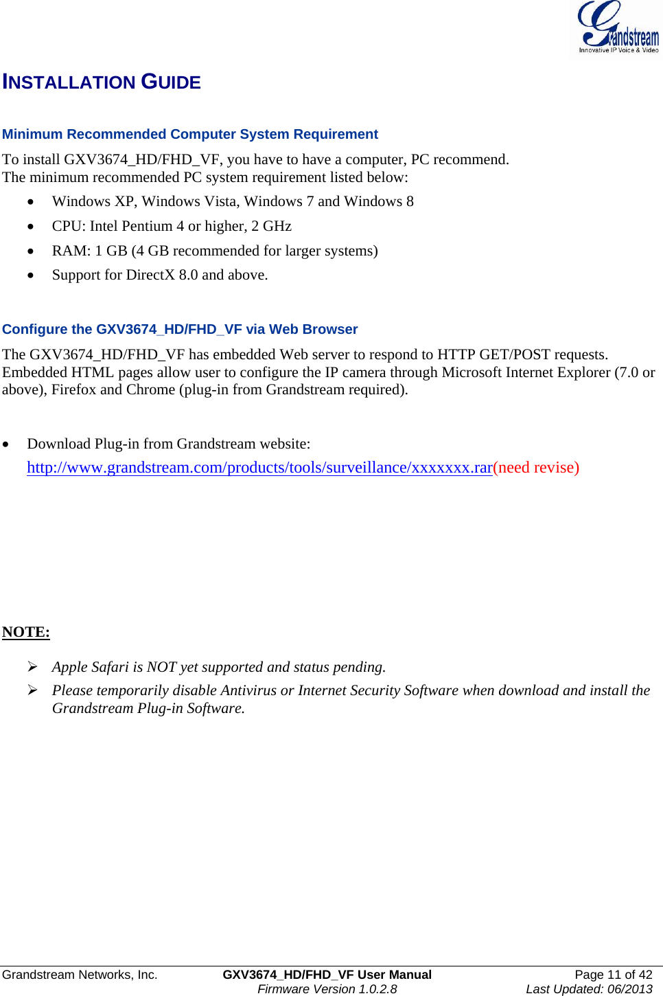  Grandstream Networks, Inc.  GXV3674_HD/FHD_VF User Manual  Page 11 of 42   Firmware Version 1.0.2.8  Last Updated: 06/2013  INSTALLATION GUIDE  Minimum Recommended Computer System Requirement To install GXV3674_HD/FHD_VF, you have to have a computer, PC recommend.  The minimum recommended PC system requirement listed below:  • Windows XP, Windows Vista, Windows 7 and Windows 8 • CPU: Intel Pentium 4 or higher, 2 GHz • RAM: 1 GB (4 GB recommended for larger systems) • Support for DirectX 8.0 and above.    Configure the GXV3674_HD/FHD_VF via Web Browser The GXV3674_HD/FHD_VF has embedded Web server to respond to HTTP GET/POST requests. Embedded HTML pages allow user to configure the IP camera through Microsoft Internet Explorer (7.0 or above), Firefox and Chrome (plug-in from Grandstream required).    • Download Plug-in from Grandstream website:  http://www.grandstream.com/products/tools/surveillance/xxxxxxx.rar(need revise)        NOTE:   ¾ Apple Safari is NOT yet supported and status pending.  ¾ Please temporarily disable Antivirus or Internet Security Software when download and install the Grandstream Plug-in Software.  