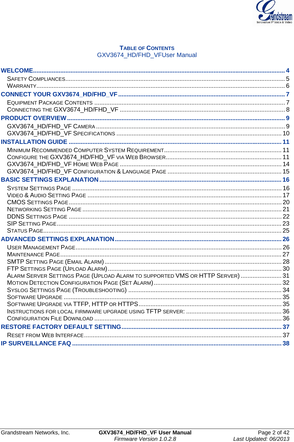  Grandstream Networks, Inc.  GXV3674_HD/FHD_VF User Manual  Page 2 of 42   Firmware Version 1.0.2.8  Last Updated: 06/2013    TABLE OF CONTENTS GXV3674_HD/FHD_VFUser Manual  WELCOME.................................................................................................................................................... 4SAFETY COMPLIANCES................................................................................................................................. 5WARRANTY.................................................................................................................................................. 6CONNECT YOUR GXV3674_HD/FHD_VF..................................................................................................7EQUIPMENT PACKAGE CONTENTS ................................................................................................................ 7CONNECTING THE GXV3674_HD/FHD_VF ................................................................................................. 8PRODUCT OVERVIEW................................................................................................................................ 9GXV3674_HD/FHD_VF CAMERA ............................................................................................................... 9GXV3674_HD/FHD_VF SPECIFICATIONS ................................................................................................. 10INSTALLATION GUIDE .............................................................................................................................11MINIMUM RECOMMENDED COMPUTER SYSTEM REQUIREMENT..................................................................... 11CONFIGURE THE GXV3674_HD/FHD_VF VIA WEB BROWSER.................................................................... 11GXV3674_HD/FHD_VF HOME WEB PAGE ............................................................................................... 14GXV3674_HD/FHD_VF CONFIGURATION &amp; LANGUAGE PAGE ................................................................... 15BASIC SETTINGS EXPLANATION...........................................................................................................16SYSTEM SETTINGS PAGE ........................................................................................................................... 16VIDEO &amp; AUDIO SETTING PAGE .................................................................................................................. 17CMOS SETTINGS PAGE............................................................................................................................. 20NETWORKING SETTING PAGE ..................................................................................................................... 21DDNS SETTINGS PAGE ............................................................................................................................. 22SIP SETTING PAGE.................................................................................................................................... 23STATUS PAGE............................................................................................................................................ 25ADVANCED SETTINGS EXPLANATION..................................................................................................26USER MANAGEMENT PAGE......................................................................................................................... 26MAINTENANCE PAGE.................................................................................................................................. 27SMTP SETTING PAGE (EMAIL ALARM)........................................................................................................ 28FTP SETTINGS PAGE (UPLOAD ALARM)...................................................................................................... 30ALARM SERVER SETTINGS PAGE (UPLOAD ALARM TO SUPPORTED VMS OR HTTP SERVER) ........................ 31MOTION DETECTION CONFIGURATION PAGE (SET ALARM)........................................................................... 32SYSLOG SETTINGS PAGE (TROUBLESHOOTING) .......................................................................................... 34SOFTWARE UPGRADE ................................................................................................................................35SOFTWARE UPGRADE VIA TTFP, HTTP OR HTTPS.................................................................................... 35INSTRUCTIONS FOR LOCAL FIRMWARE UPGRADE USING TFTP SERVER: ........................................................ 36CONFIGURATION FILE DOWNLOAD .............................................................................................................. 36RESTORE FACTORY DEFAULT SETTING..............................................................................................37RESET FROM WEB INTERFACE.................................................................................................................... 37IP SURVEILLANCE FAQ ...........................................................................................................................38      