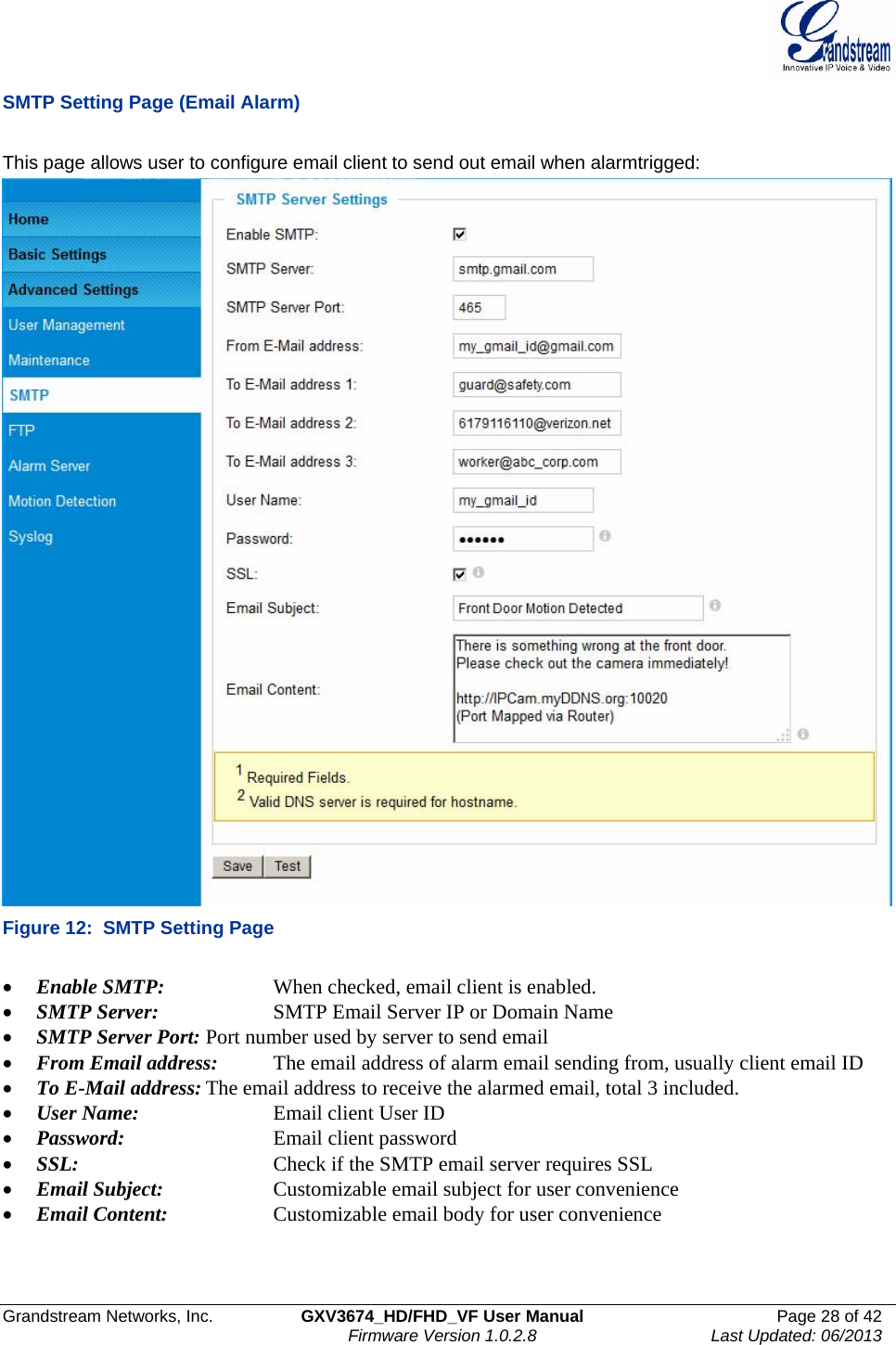  Grandstream Networks, Inc.  GXV3674_HD/FHD_VF User Manual  Page 28 of 42   Firmware Version 1.0.2.8  Last Updated: 06/2013  SMTP Setting Page (Email Alarm)  This page allows user to configure email client to send out email when alarmtrigged:  Figure 12:  SMTP Setting Page  • Enable SMTP:     When checked, email client is enabled. • SMTP Server:    SMTP Email Server IP or Domain Name • SMTP Server Port: Port number used by server to send email • From Email address:  The email address of alarm email sending from, usually client email ID • To E-Mail address: The email address to receive the alarmed email, total 3 included.  • User Name:    Email client User ID • Password:      Email client password • SSL:      Check if the SMTP email server requires SSL • Email Subject:    Customizable email subject for user convenience • Email Content:    Customizable email body for user convenience   