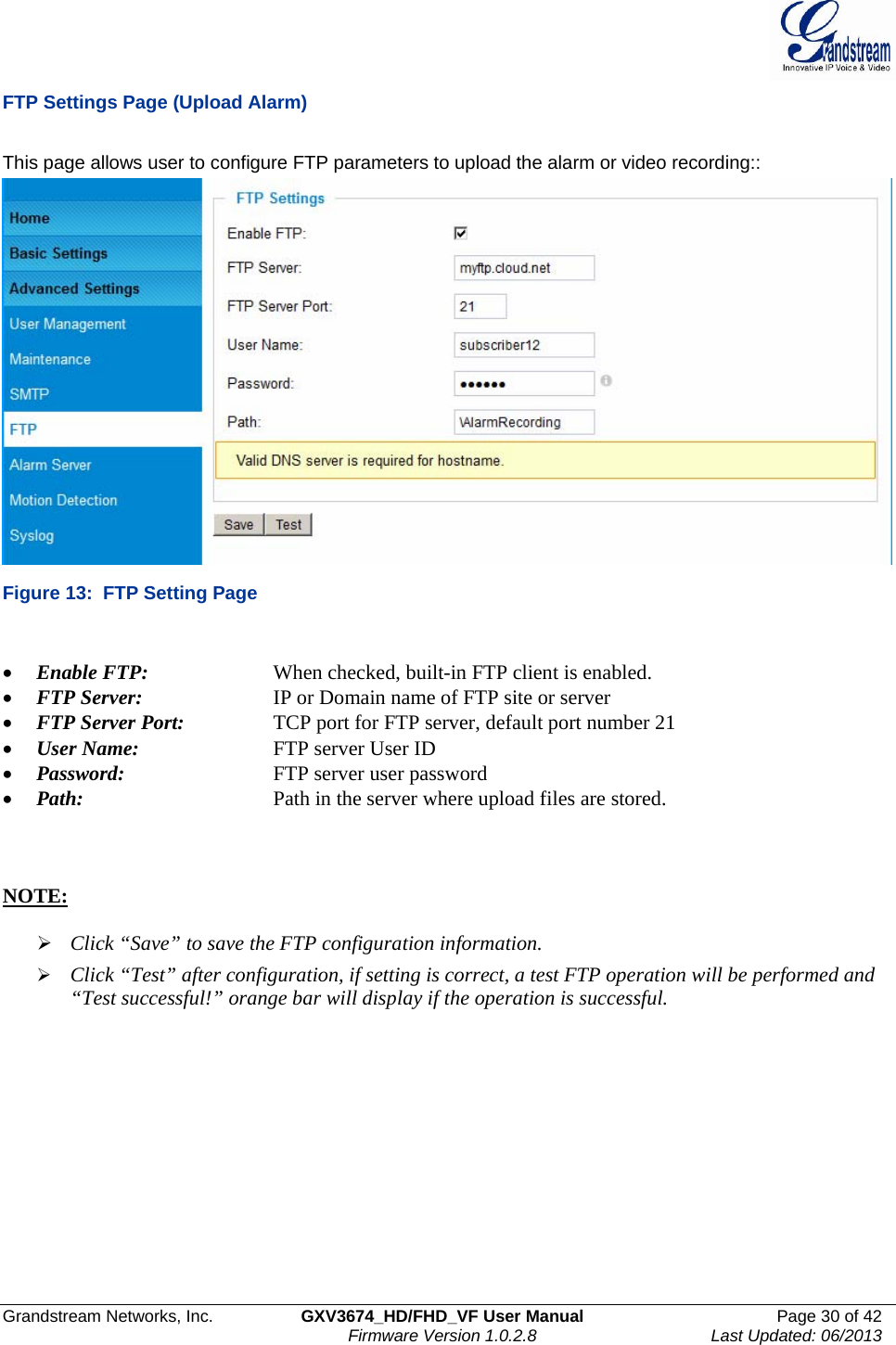  Grandstream Networks, Inc.  GXV3674_HD/FHD_VF User Manual  Page 30 of 42   Firmware Version 1.0.2.8  Last Updated: 06/2013  FTP Settings Page (Upload Alarm)  This page allows user to configure FTP parameters to upload the alarm or video recording::  Figure 13:  FTP Setting Page  • Enable FTP:    When checked, built-in FTP client is enabled.  • FTP Server:    IP or Domain name of FTP site or server • FTP Server Port:    TCP port for FTP server, default port number 21 • User Name:    FTP server User ID • Password:      FTP server user password • Path:      Path in the server where upload files are stored.     NOTE:   ¾ Click “Save” to save the FTP configuration information. ¾ Click “Test” after configuration, if setting is correct, a test FTP operation will be performed and “Test successful!” orange bar will display if the operation is successful.  