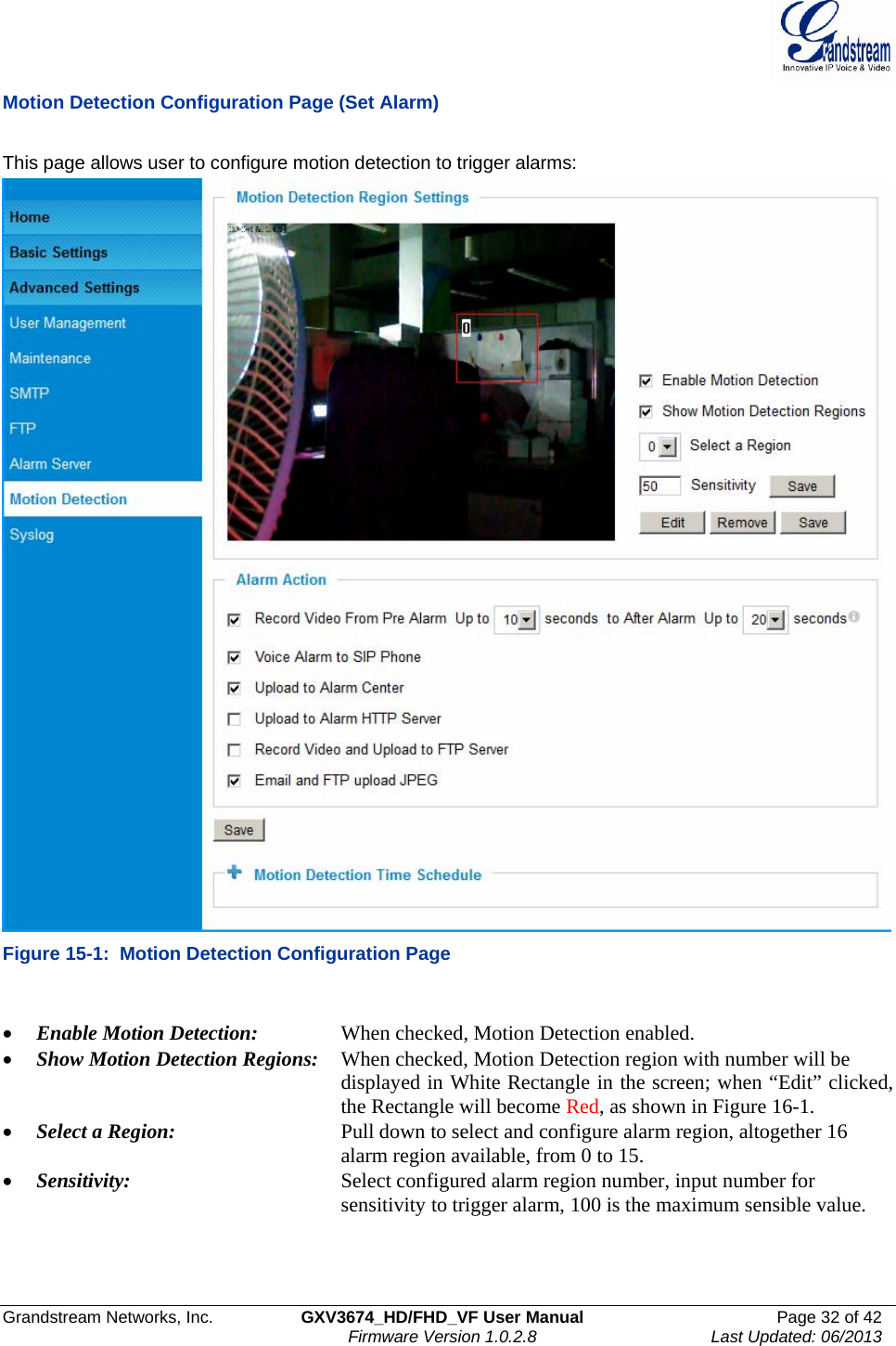  Grandstream Networks, Inc.  GXV3674_HD/FHD_VF User Manual  Page 32 of 42   Firmware Version 1.0.2.8  Last Updated: 06/2013  Motion Detection Configuration Page (Set Alarm)  This page allows user to configure motion detection to trigger alarms:  Figure 15-1:  Motion Detection Configuration Page  • Enable Motion Detection:    When checked, Motion Detection enabled.  • Show Motion Detection Regions:  When checked, Motion Detection region with number will be            displayed in White Rectangle in the screen; when “Edit” clicked,           the Rectangle will become Red, as shown in Figure 16-1. • Select a Region:      Pull down to select and configure alarm region, altogether 16            alarm region available, from 0 to 15.  • Sensitivity:       Select configured alarm region number, input number for            sensitivity to trigger alarm, 100 is the maximum sensible value.    