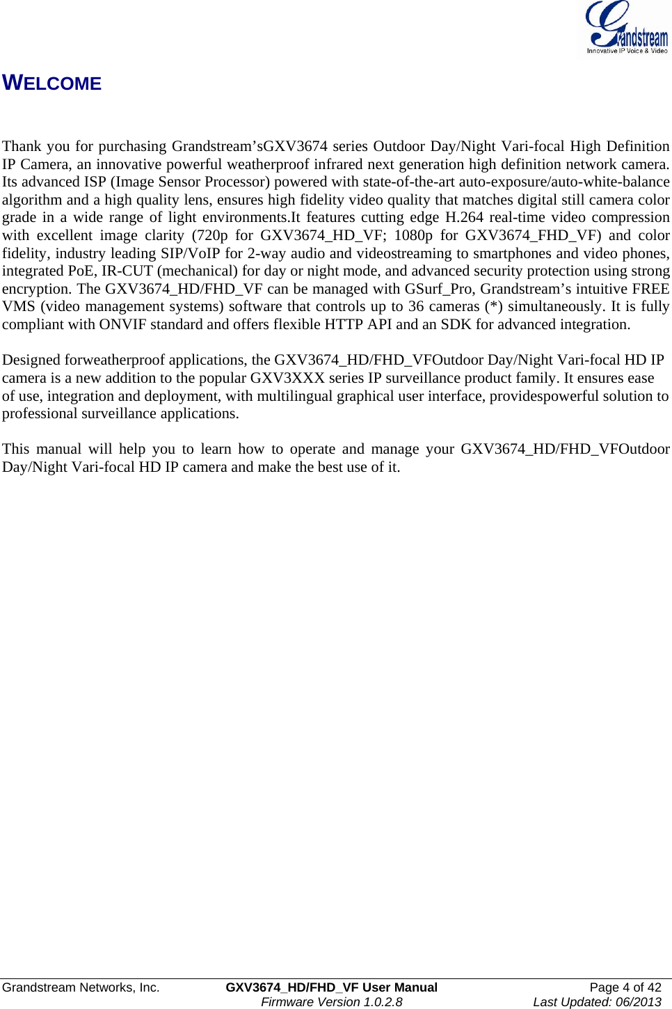  Grandstream Networks, Inc.  GXV3674_HD/FHD_VF User Manual  Page 4 of 42   Firmware Version 1.0.2.8  Last Updated: 06/2013  WELCOME   Thank you for purchasing Grandstream’sGXV3674 series Outdoor Day/Night Vari-focal High Definition IP Camera, an innovative powerful weatherproof infrared next generation high definition network camera. Its advanced ISP (Image Sensor Processor) powered with state-of-the-art auto-exposure/auto-white-balance algorithm and a high quality lens, ensures high fidelity video quality that matches digital still camera color grade in a wide range of light environments.It features cutting edge H.264 real-time video compression with excellent image clarity (720p for GXV3674_HD_VF; 1080p for GXV3674_FHD_VF) and color fidelity, industry leading SIP/VoIP for 2-way audio and videostreaming to smartphones and video phones, integrated PoE, IR-CUT (mechanical) for day or night mode, and advanced security protection using strong encryption. The GXV3674_HD/FHD_VF can be managed with GSurf_Pro, Grandstream’s intuitive FREE VMS (video management systems) software that controls up to 36 cameras (*) simultaneously. It is fully compliant with ONVIF standard and offers flexible HTTP API and an SDK for advanced integration.  Designed forweatherproof applications, the GXV3674_HD/FHD_VFOutdoor Day/Night Vari-focal HD IP camera is a new addition to the popular GXV3XXX series IP surveillance product family. It ensures ease of use, integration and deployment, with multilingual graphical user interface, providespowerful solution to professional surveillance applications.      This manual will help you to learn how to operate and manage your GXV3674_HD/FHD_VFOutdoor Day/Night Vari-focal HD IP camera and make the best use of it.       