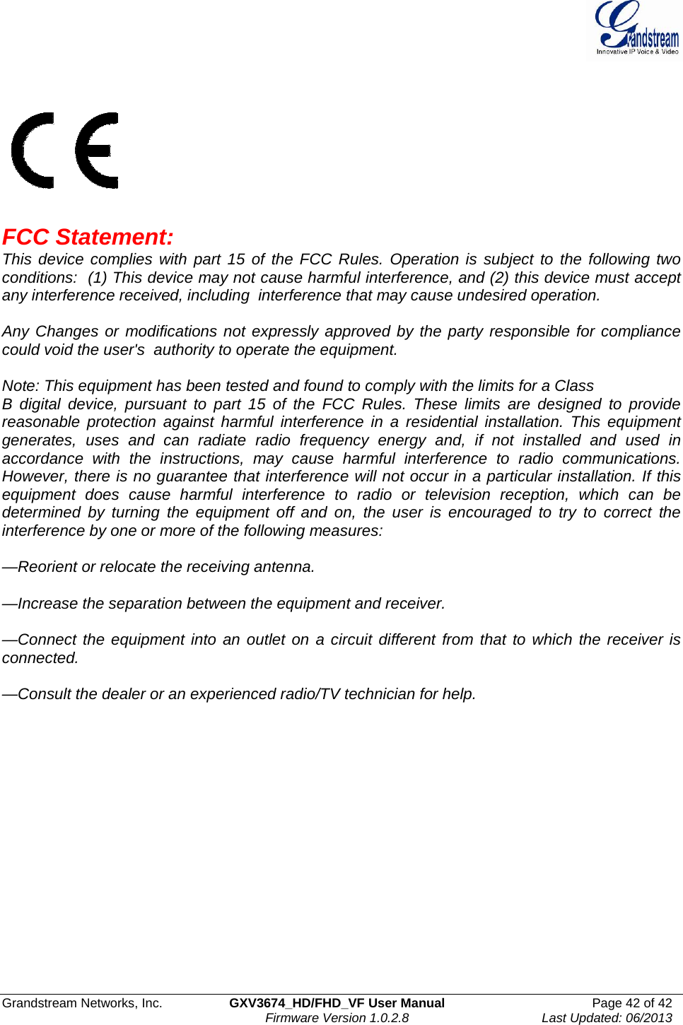  Grandstream Networks, Inc.  GXV3674_HD/FHD_VF User Manual  Page 42 of 42   Firmware Version 1.0.2.8  Last Updated: 06/2013      FCC Statement:    This device complies with part 15 of the FCC Rules. Operation is subject to the following two conditions:  (1) This device may not cause harmful interference, and (2) this device must accept any interference received, including  interference that may cause undesired operation.    Any Changes or modifications not expressly approved by the party responsible for compliance could void the user&apos;s  authority to operate the equipment.     Note: This equipment has been tested and found to comply with the limits for a Class B digital device, pursuant to part 15 of the FCC Rules. These limits are designed to provide reasonable protection against harmful interference in a residential installation. This equipment generates, uses and can radiate radio frequency energy and, if not installed and used in accordance with the instructions, may cause harmful interference to radio communications. However, there is no guarantee that interference will not occur in a particular installation. If this equipment does cause harmful interference to radio or television reception, which can be determined by turning the equipment off and on, the user is encouraged to try to correct the interference by one or more of the following measures:   —Reorient or relocate the receiving antenna.   —Increase the separation between the equipment and receiver.   —Connect the equipment into an outlet on a circuit different from that to which the receiver is connected.  —Consult the dealer or an experienced radio/TV technician for help. 