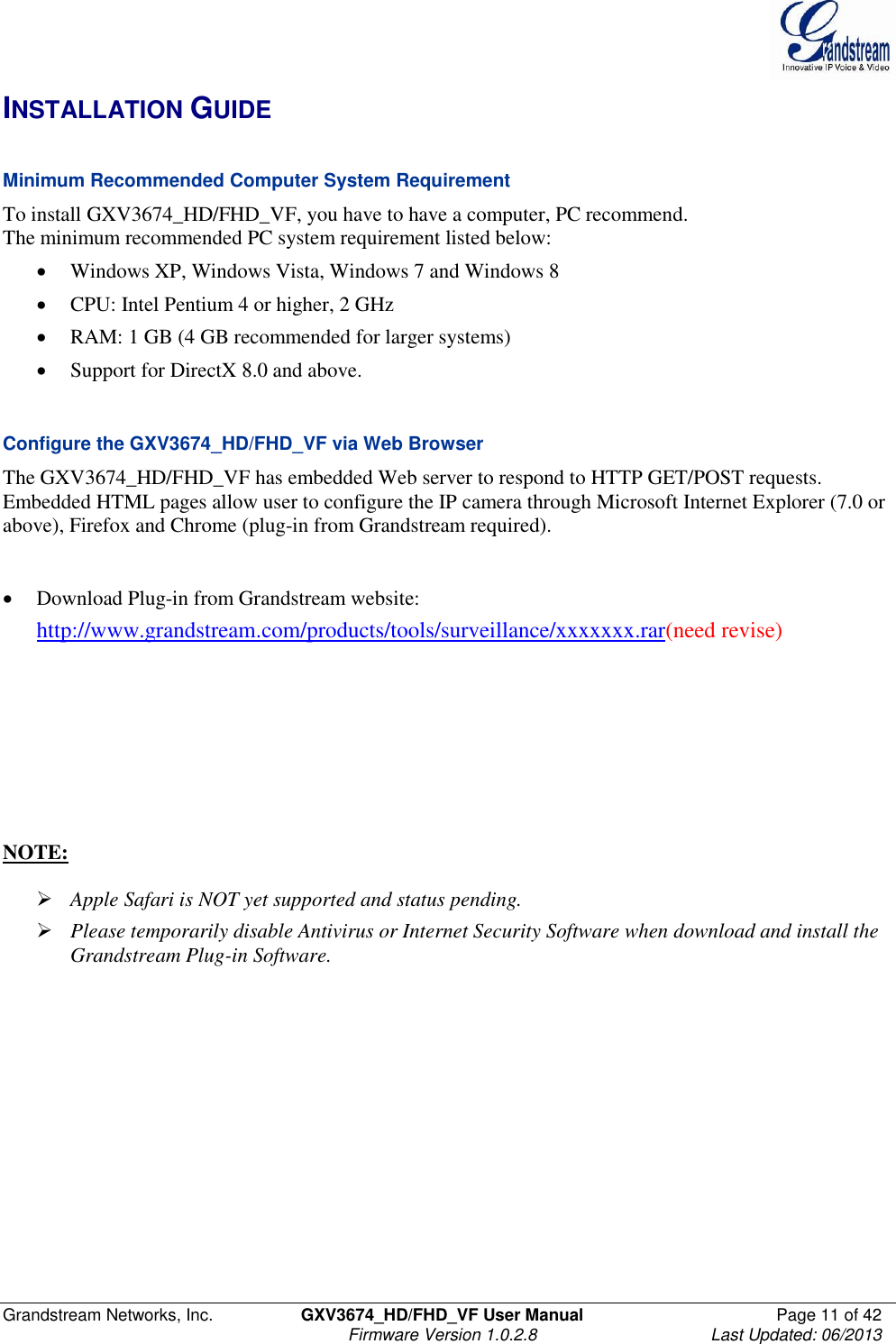 Grandstream Networks, Inc.  GXV3674_HD/FHD_VF User Manual  Page 11 of 42   Firmware Version 1.0.2.8  Last Updated: 06/2013  INSTALLATION GUIDE  Minimum Recommended Computer System Requirement To install GXV3674_HD/FHD_VF, you have to have a computer, PC recommend.  The minimum recommended PC system requirement listed below:   Windows XP, Windows Vista, Windows 7 and Windows 8  CPU: Intel Pentium 4 or higher, 2 GHz  RAM: 1 GB (4 GB recommended for larger systems)  Support for DirectX 8.0 and above.    Configure the GXV3674_HD/FHD_VF via Web Browser The GXV3674_HD/FHD_VF has embedded Web server to respond to HTTP GET/POST requests. Embedded HTML pages allow user to configure the IP camera through Microsoft Internet Explorer (7.0 or above), Firefox and Chrome (plug-in from Grandstream required).     Download Plug-in from Grandstream website:  http://www.grandstream.com/products/tools/surveillance/xxxxxxx.rar(need revise)        NOTE:    Apple Safari is NOT yet supported and status pending.   Please temporarily disable Antivirus or Internet Security Software when download and install the Grandstream Plug-in Software.  