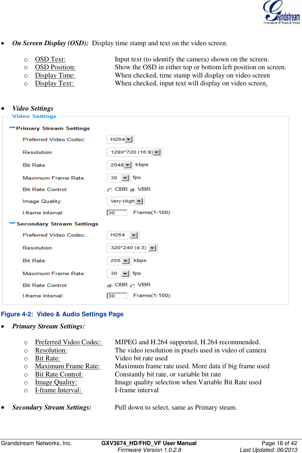  Grandstream Networks, Inc.  GXV3674_HD/FHD_VF User Manual  Page 18 of 42   Firmware Version 1.0.2.8  Last Updated: 06/2013    On Screen Display (OSD):  Display time stamp and text on the video screen.   o OSD Text:      Input text (to identify the camera) shown on the screen. o OSD Position:    Show the OSD in either top or bottom left position on screen. o Display Time:    When checked, time stamp will display on video screen o Display Text:     When checked, input text will display on video screen.    Video Settings  Figure 4-2:  Video &amp; Audio Settings Page  Primary Stream Settings:    o Preferred Video Codec:   MJPEG and H.264 supported, H.264 recommended.  o Resolution:     The video resolution in pixels used in video of camera  o Bit Rate:      Video bit rate used o Maximum Frame Rate:  Maximum frame rate used. More data if big frame used o Bit Rate Control:    Constantly bit rate, or variable bit rate o Image Quality:    Image quality selection when Variable Bit Rate used o I-frame Interval:     I-frame interval   Secondary Stream Settings:   Pull down to select, same as Primary steam.     