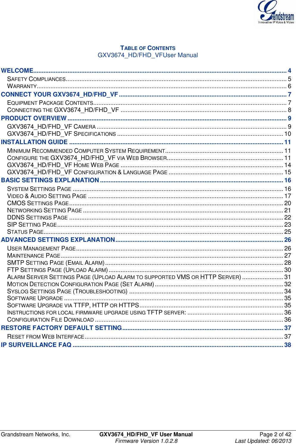  Grandstream Networks, Inc.  GXV3674_HD/FHD_VF User Manual  Page 2 of 42   Firmware Version 1.0.2.8  Last Updated: 06/2013    TABLE OF CONTENTS GXV3674_HD/FHD_VFUser Manual  WELCOME.................................................................................................................................................... 4 SAFETY COMPLIANCES ................................................................................................................................. 5 WARRANTY .................................................................................................................................................. 6 CONNECT YOUR GXV3674_HD/FHD_VF .................................................................................................. 7 EQUIPMENT PACKAGE CONTENTS ................................................................................................................. 7 CONNECTING THE GXV3674_HD/FHD_VF ................................................................................................. 8 PRODUCT OVERVIEW ................................................................................................................................ 9 GXV3674_HD/FHD_VF CAMERA ............................................................................................................... 9 GXV3674_HD/FHD_VF SPECIFICATIONS ................................................................................................. 10 INSTALLATION GUIDE ............................................................................................................................. 11 MINIMUM RECOMMENDED COMPUTER SYSTEM REQUIREMENT ..................................................................... 11 CONFIGURE THE GXV3674_HD/FHD_VF VIA WEB BROWSER .................................................................... 11 GXV3674_HD/FHD_VF HOME WEB PAGE ............................................................................................... 14 GXV3674_HD/FHD_VF CONFIGURATION &amp; LANGUAGE PAGE ................................................................... 15 BASIC SETTINGS EXPLANATION ........................................................................................................... 16 SYSTEM SETTINGS PAGE ........................................................................................................................... 16 VIDEO &amp; AUDIO SETTING PAGE .................................................................................................................. 17 CMOS SETTINGS PAGE ............................................................................................................................. 20 NETWORKING SETTING PAGE ..................................................................................................................... 21 DDNS SETTINGS PAGE ............................................................................................................................. 22 SIP SETTING PAGE .................................................................................................................................... 23 STATUS PAGE ............................................................................................................................................ 25 ADVANCED SETTINGS EXPLANATION .................................................................................................. 26 USER MANAGEMENT PAGE ......................................................................................................................... 26 MAINTENANCE PAGE .................................................................................................................................. 27 SMTP SETTING PAGE (EMAIL ALARM) ........................................................................................................ 28 FTP SETTINGS PAGE (UPLOAD ALARM) ...................................................................................................... 30 ALARM SERVER SETTINGS PAGE (UPLOAD ALARM TO SUPPORTED VMS OR HTTP SERVER) ........................ 31 MOTION DETECTION CONFIGURATION PAGE (SET ALARM) ........................................................................... 32 SYSLOG SETTINGS PAGE (TROUBLESHOOTING) .......................................................................................... 34 SOFTWARE UPGRADE ................................................................................................................................ 35 SOFTWARE UPGRADE VIA TTFP, HTTP OR HTTPS .................................................................................... 35 INSTRUCTIONS FOR LOCAL FIRMWARE UPGRADE USING TFTP SERVER: ........................................................ 36 CONFIGURATION FILE DOWNLOAD .............................................................................................................. 36 RESTORE FACTORY DEFAULT SETTING .............................................................................................. 37 RESET FROM WEB INTERFACE .................................................................................................................... 37 IP SURVEILLANCE FAQ ........................................................................................................................... 38       