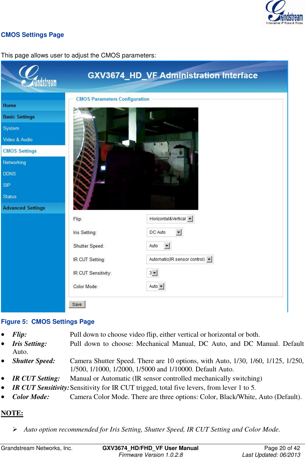  Grandstream Networks, Inc.  GXV3674_HD/FHD_VF User Manual  Page 20 of 42   Firmware Version 1.0.2.8  Last Updated: 06/2013  CMOS Settings Page  This page allows user to adjust the CMOS parameters:  Figure 5:  CMOS Settings Page  Flip:     Pull down to choose video flip, either vertical or horizontal or both.   Iris Setting:  Pull  down  to  choose:  Mechanical  Manual,  DC  Auto,  and  DC  Manual.  Default Auto.   Shutter Speed:  Camera Shutter Speed. There are 10 options, with Auto, 1/30, 1/60, 1/125, 1/250,       1/500, 1/1000, 1/2000, 1/5000 and 1/10000. Default Auto.  IR CUT Setting:  Manual or Automatic (IR sensor controlled mechanically switching)  IR CUT Sensitivity: Sensitivity for IR CUT trigged, total five levers, from lever 1 to 5.   Color Mode:   Camera Color Mode. There are three options: Color, Black/White, Auto (Default).  NOTE:    Auto option recommended for Iris Setting, Shutter Speed, IR CUT Setting and Color Mode. 