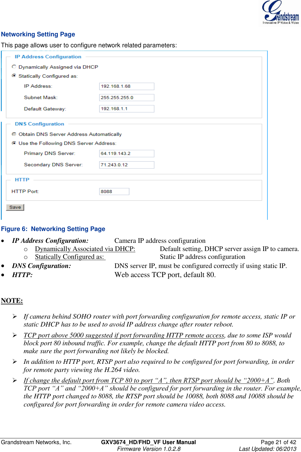  Grandstream Networks, Inc.  GXV3674_HD/FHD_VF User Manual  Page 21 of 42   Firmware Version 1.0.2.8  Last Updated: 06/2013  Networking Setting Page This page allows user to configure network related parameters:  Figure 6:  Networking Setting Page  IP Address Configuration:    Camera IP address configuration o Dynamically Associated via DHCP:   Default setting, DHCP server assign IP to camera. o Statically Configured as:       Static IP address configuration  DNS Configuration:     DNS server IP, must be configured correctly if using static IP.  HTTP:        Web access TCP port, default 80.    NOTE:    If camera behind SOHO router with port forwarding configuration for remote access, static IP or static DHCP has to be used to avoid IP address change after router reboot.   TCP port above 5000 suggested if port forwarding HTTP remote access, due to some ISP would block port 80 inbound traffic. For example, change the default HTTP port from 80 to 8088, to make sure the port forwarding not likely be blocked.   In addition to HTTP port, RTSP port also required to be configured for port forwarding, in order for remote party viewing the H.264 video.   If change the default port from TCP 80 to port “A”, then RTSP port should be “2000+A”. Both TCP port “A” and “2000+A” should be configured for port forwarding in the router. For example, the HTTP port changed to 8088, the RTSP port should be 10088, both 8088 and 10088 should be configured for port forwarding in order for remote camera video access.  