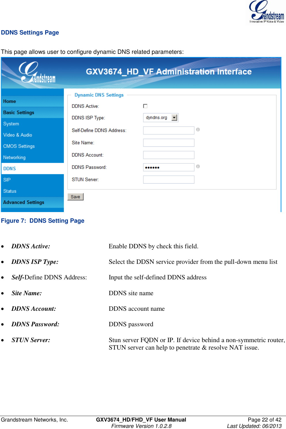  Grandstream Networks, Inc.  GXV3674_HD/FHD_VF User Manual  Page 22 of 42   Firmware Version 1.0.2.8  Last Updated: 06/2013  DDNS Settings Page  This page allows user to configure dynamic DNS related parameters:  Figure 7:  DDNS Setting Page   DDNS Active:      Enable DDNS by check this field.    DDNS ISP Type:      Select the DDSN service provider from the pull-down menu list   Self-Define DDNS Address:   Input the self-defined DDNS address   Site Name:       DDNS site name   DDNS Account:      DDNS account name   DDNS Password:   DDNS password   STUN Server:      Stun server FQDN or IP. If device behind a non-symmetric router,          STUN server can help to penetrate &amp; resolve NAT issue.    