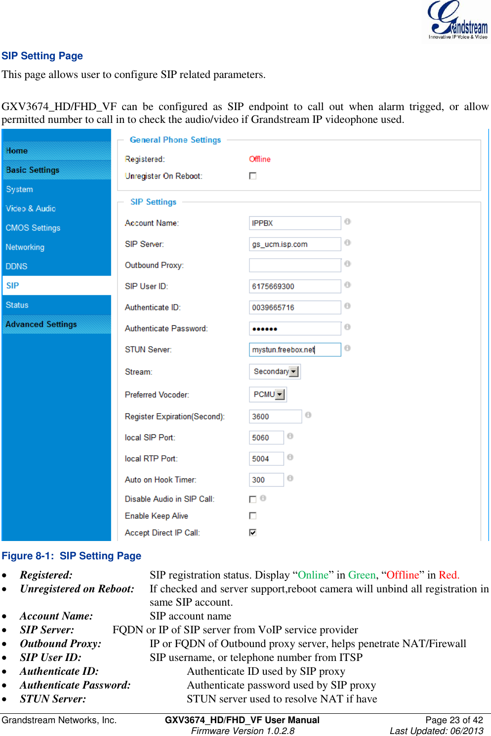  Grandstream Networks, Inc.  GXV3674_HD/FHD_VF User Manual  Page 23 of 42   Firmware Version 1.0.2.8  Last Updated: 06/2013  SIP Setting Page This page allows user to configure SIP related parameters.   GXV3674_HD/FHD_VF  can  be  configured  as  SIP  endpoint  to  call  out  when  alarm  trigged,  or  allow permitted number to call in to check the audio/video if Grandstream IP videophone used.   Figure 8-1:  SIP Setting Page  Registered:     SIP registration status. Display “Online” in Green, “Offline” in Red.  Unregistered on Reboot:   If checked and server support,reboot camera will unbind all registration in         same SIP account.  Account Name:    SIP account name  SIP Server:   FQDN or IP of SIP server from VoIP service provider  Outbound Proxy:    IP or FQDN of Outbound proxy server, helps penetrate NAT/Firewall   SIP User ID:    SIP username, or telephone number from ITSP  Authenticate ID:      Authenticate ID used by SIP proxy  Authenticate Password:    Authenticate password used by SIP proxy  STUN Server:      STUN server used to resolve NAT if have 