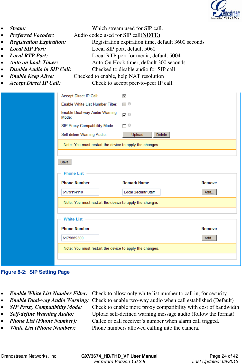  Grandstream Networks, Inc.  GXV3674_HD/FHD_VF User Manual  Page 24 of 42   Firmware Version 1.0.2.8  Last Updated: 06/2013   Steam:        Which stream used for SIP call.   Preferred Vocoder:   Audio codec used for SIP call(NOTE)  Registration Expiration:    Registration expiration time, default 3600 seconds  Local SIP Port:      Local SIP port, default 5060  Local RTP Port:      Local RTP port for media, default 5004  Auto on hook Timer:    Auto On Hook timer, default 300 seconds  Disable Audio in SIP Call:   Checked to disable audio for SIP call  Enable Keep Alive:   Checked to enable, help NAT resolution  Accept Direct IP Call:    Check to accept peer-to-peer IP call.   Figure 8-2:  SIP Setting Page   Enable White List Number Filter:   Check to allow only white list number to call in, for security  Enable Dual-way Audio Warning:  Check to enable two-way audio when call established (Default)  SIP Proxy Compatibility Mode:  Check to enable more proxy compatibility with cost of bandwidth  Self-define Warning Audio:  Upload self-defined warning message audio (follow the format)  Phone List (Phone Number):  Callee or call receiver’s number when alarm call trigged.   White List (Phone Number):  Phone numbers allowed calling into the camera.  