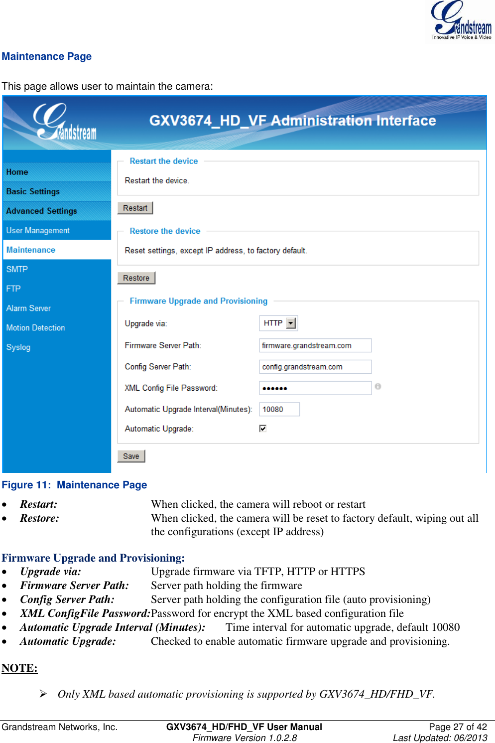  Grandstream Networks, Inc.  GXV3674_HD/FHD_VF User Manual  Page 27 of 42   Firmware Version 1.0.2.8  Last Updated: 06/2013  Maintenance Page  This page allows user to maintain the camera:   Figure 11:  Maintenance Page  Restart:      When clicked, the camera will reboot or restart  Restore:      When clicked, the camera will be reset to factory default, wiping out all          the configurations (except IP address)  Firmware Upgrade and Provisioning:  Upgrade via:    Upgrade firmware via TFTP, HTTP or HTTPS  Firmware Server Path:  Server path holding the firmware  Config Server Path:  Server path holding the configuration file (auto provisioning)  XML ConfigFile Password:Password for encrypt the XML based configuration file  Automatic Upgrade Interval (Minutes):  Time interval for automatic upgrade, default 10080  Automatic Upgrade:  Checked to enable automatic firmware upgrade and provisioning.  NOTE:    Only XML based automatic provisioning is supported by GXV3674_HD/FHD_VF.  