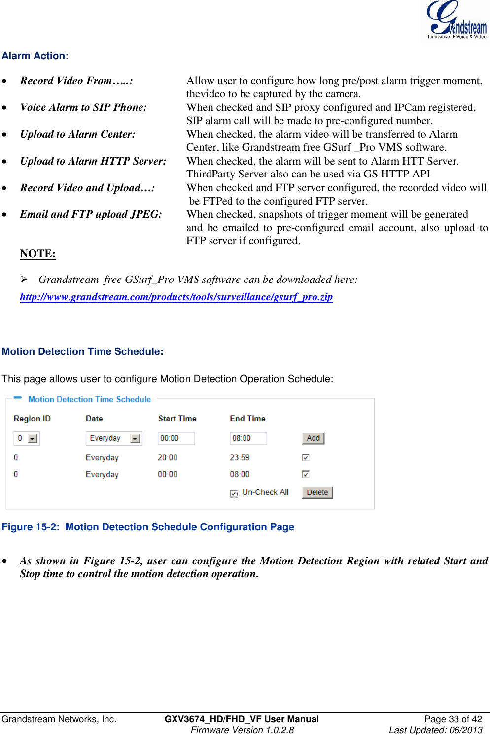  Grandstream Networks, Inc.  GXV3674_HD/FHD_VF User Manual  Page 33 of 42   Firmware Version 1.0.2.8  Last Updated: 06/2013  Alarm Action:   Record Video From…..:    Allow user to configure how long pre/post alarm trigger moment,  thevideo to be captured by the camera.  Voice Alarm to SIP Phone:   When checked and SIP proxy configured and IPCam registered,  SIP alarm call will be made to pre-configured number.   Upload to Alarm Center:    When checked, the alarm video will be transferred to Alarm            Center, like Grandstream free GSurf _Pro VMS software.   Upload to Alarm HTTP Server:  When checked, the alarm will be sent to Alarm HTT Server.  ThirdParty Server also can be used via GS HTTP API    Record Video and Upload…:  When checked and FTP server configured, the recorded video will  be FTPed to the configured FTP server.   Email and FTP upload JPEG:   When checked, snapshots of trigger moment will be generated and  be  emailed  to  pre-configured  email  account,  also  upload  to FTP server if configured. NOTE:    Grandstream  free GSurf_Pro VMS software can be downloaded here:   http://www.grandstream.com/products/tools/surveillance/gsurf_pro.zip    Motion Detection Time Schedule:  This page allows user to configure Motion Detection Operation Schedule:  Figure 15-2:  Motion Detection Schedule Configuration Page   As shown in Figure 15-2, user can configure the Motion Detection Region with related Start and Stop time to control the motion detection operation.     