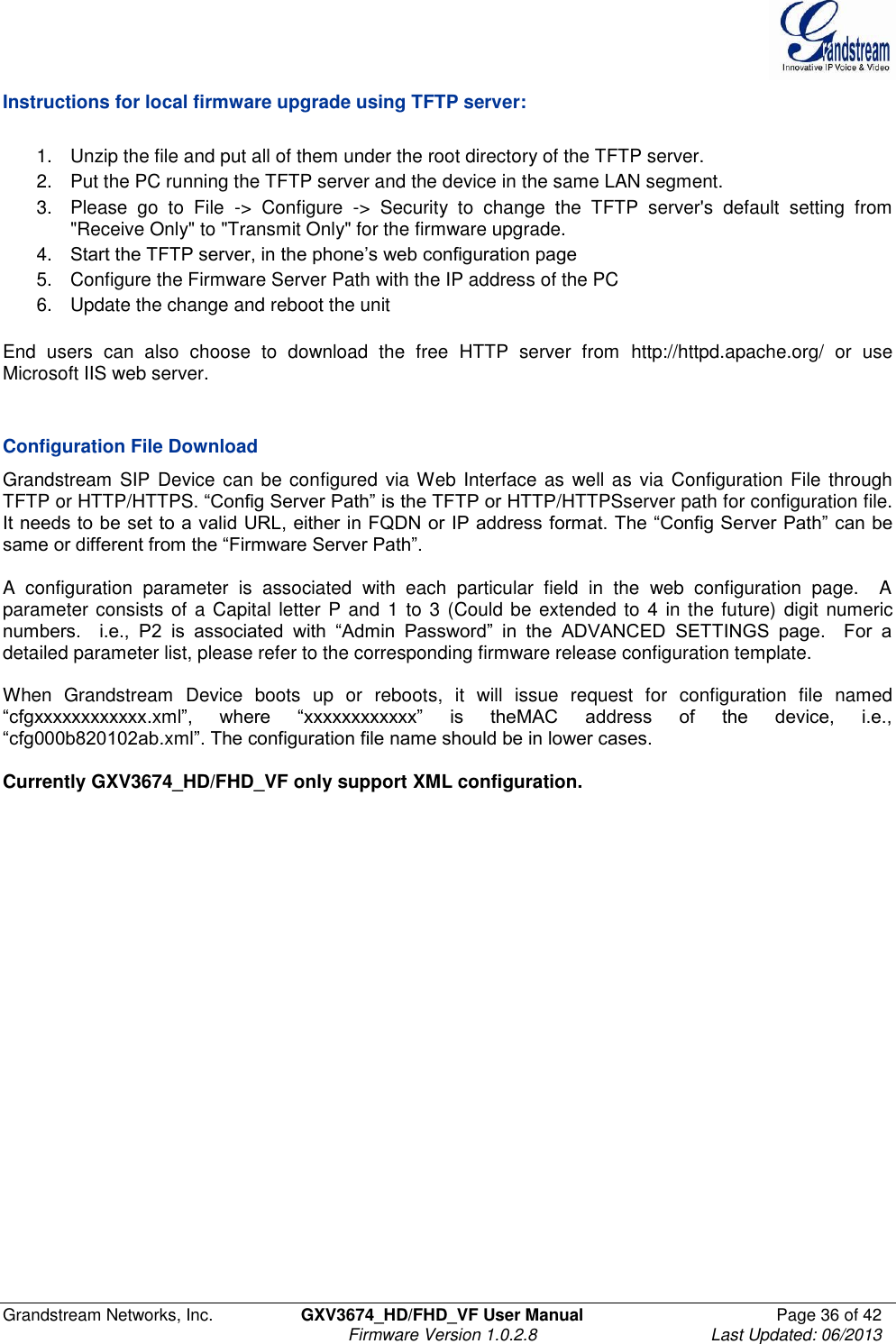  Grandstream Networks, Inc.  GXV3674_HD/FHD_VF User Manual  Page 36 of 42   Firmware Version 1.0.2.8  Last Updated: 06/2013  Instructions for local firmware upgrade using TFTP server:  1.  Unzip the file and put all of them under the root directory of the TFTP server.  2.  Put the PC running the TFTP server and the device in the same LAN segment. 3.  Please  go  to  File  -&gt;  Configure  -&gt;  Security  to  change  the  TFTP  server&apos;s  default  setting  from &quot;Receive Only&quot; to &quot;Transmit Only&quot; for the firmware upgrade.  4. Start the TFTP server, in the phone’s web configuration page 5.  Configure the Firmware Server Path with the IP address of the PC 6.  Update the change and reboot the unit   End  users  can  also  choose  to  download  the  free  HTTP  server  from  http://httpd.apache.org/  or  use Microsoft IIS web server.   Configuration File Download Grandstream  SIP Device can be configured  via Web Interface as  well as via Configuration  File through TFTP or HTTP/HTTPS. “Config Server Path” is the TFTP or HTTP/HTTPSserver path for configuration file. It needs to be set to a valid URL, either in FQDN or IP address format. The “Config Server Path” can be same or different from the “Firmware Server Path”.  A  configuration  parameter  is  associated  with  each  particular  field  in  the  web  configuration  page.    A parameter consists of a Capital  letter P and 1 to  3 (Could be extended to 4 in the future) digit  numeric numbers.    i.e.,  P2  is  associated  with  “Admin  Password”  in  the  ADVANCED  SETTINGS  page.    For  a detailed parameter list, please refer to the corresponding firmware release configuration template.  When  Grandstream  Device  boots  up  or  reboots,  it  will  issue  request  for  configuration  file  named “cfgxxxxxxxxxxxx.xml”,  where  “xxxxxxxxxxxx”  is  theMAC  address  of  the  device,  i.e., “cfg000b820102ab.xml”. The configuration file name should be in lower cases.  Currently GXV3674_HD/FHD_VF only support XML configuration.      