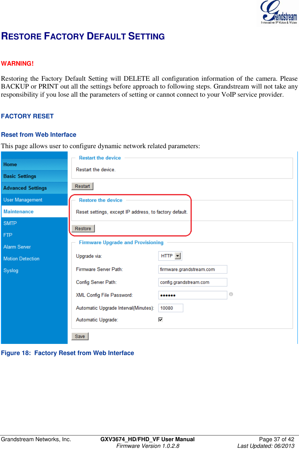  Grandstream Networks, Inc.  GXV3674_HD/FHD_VF User Manual  Page 37 of 42   Firmware Version 1.0.2.8  Last Updated: 06/2013  RESTORE FACTORY DEFAULT SETTING   WARNING!  Restoring the Factory Default Setting will DELETE all configuration information of the camera. Please BACKUP or PRINT out all the settings before approach to following steps. Grandstream will not take any responsibility if you lose all the parameters of setting or cannot connect to your VoIP service provider.   FACTORY RESET  Reset from Web Interface This page allows user to configure dynamic network related parameters:  Figure 18:  Factory Reset from Web Interface 