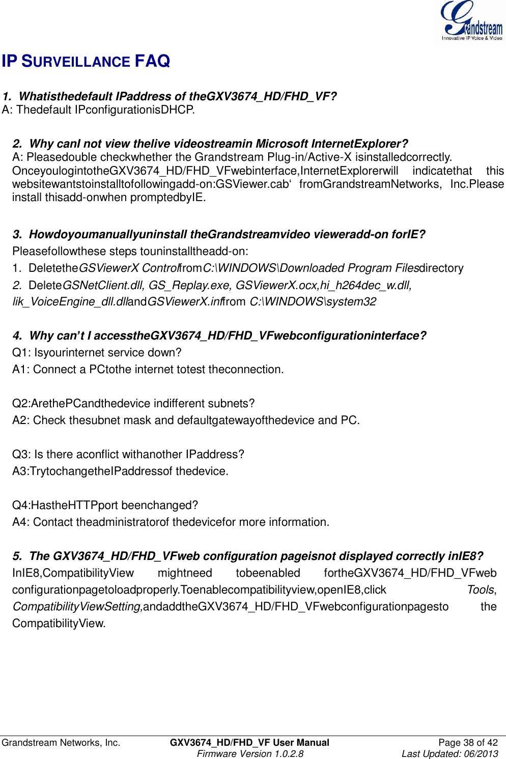  Grandstream Networks, Inc.  GXV3674_HD/FHD_VF User Manual  Page 38 of 42   Firmware Version 1.0.2.8  Last Updated: 06/2013  IP SURVEILLANCE FAQ  1.  Whatisthedefault IPaddress of theGXV3674_HD/FHD_VF? A: Thedefault IPconfigurationisDHCP.   2.  Why canI not view thelive videostreamin Microsoft InternetExplorer? A: Pleasedouble checkwhether the Grandstream Plug-in/Active-X isinstalledcorrectly. OnceyoulogintotheGXV3674_HD/FHD_VFwebinterface,InternetExplorerwill  indicatethat  this websitewantstoinstalltofollowingadd-on:GSViewer.cab‘  fromGrandstreamNetworks,  Inc.Please install thisadd-onwhen promptedbyIE.   3.  Howdoyoumanuallyuninstall theGrandstreamvideo vieweradd-on forIE? Pleasefollowthese steps touninstalltheadd-on: 1.  DeletetheGSViewerX ControlfromC:\WINDOWS\Downloaded Program Filesdirectory 2.  DeleteGSNetClient.dll, GS_Replay.exe, GSViewerX.ocx,hi_h264dec_w.dll, lik_VoiceEngine_dll.dllandGSViewerX.inffrom C:\WINDOWS\system32   4.  Why can’t I accesstheGXV3674_HD/FHD_VFwebconfigurationinterface? Q1: Isyourinternet service down? A1: Connect a PCtothe internet totest theconnection.   Q2:ArethePCandthedevice indifferent subnets? A2: Check thesubnet mask and defaultgatewayofthedevice and PC.   Q3: Is there aconflict withanother IPaddress? A3:TrytochangetheIPaddressof thedevice.   Q4:HastheHTTPport beenchanged? A4: Contact theadministratorof thedevicefor more information.   5.  The GXV3674_HD/FHD_VFweb configuration pageisnot displayed correctly inIE8? InIE8,CompatibilityView  mightneed  tobeenabled  fortheGXV3674_HD/FHD_VFweb configurationpagetoloadproperly.Toenablecompatibilityview,openIE8,click    Tools, CompatibilityViewSetting,andaddtheGXV3674_HD/FHD_VFwebconfigurationpagesto  the CompatibilityView.   