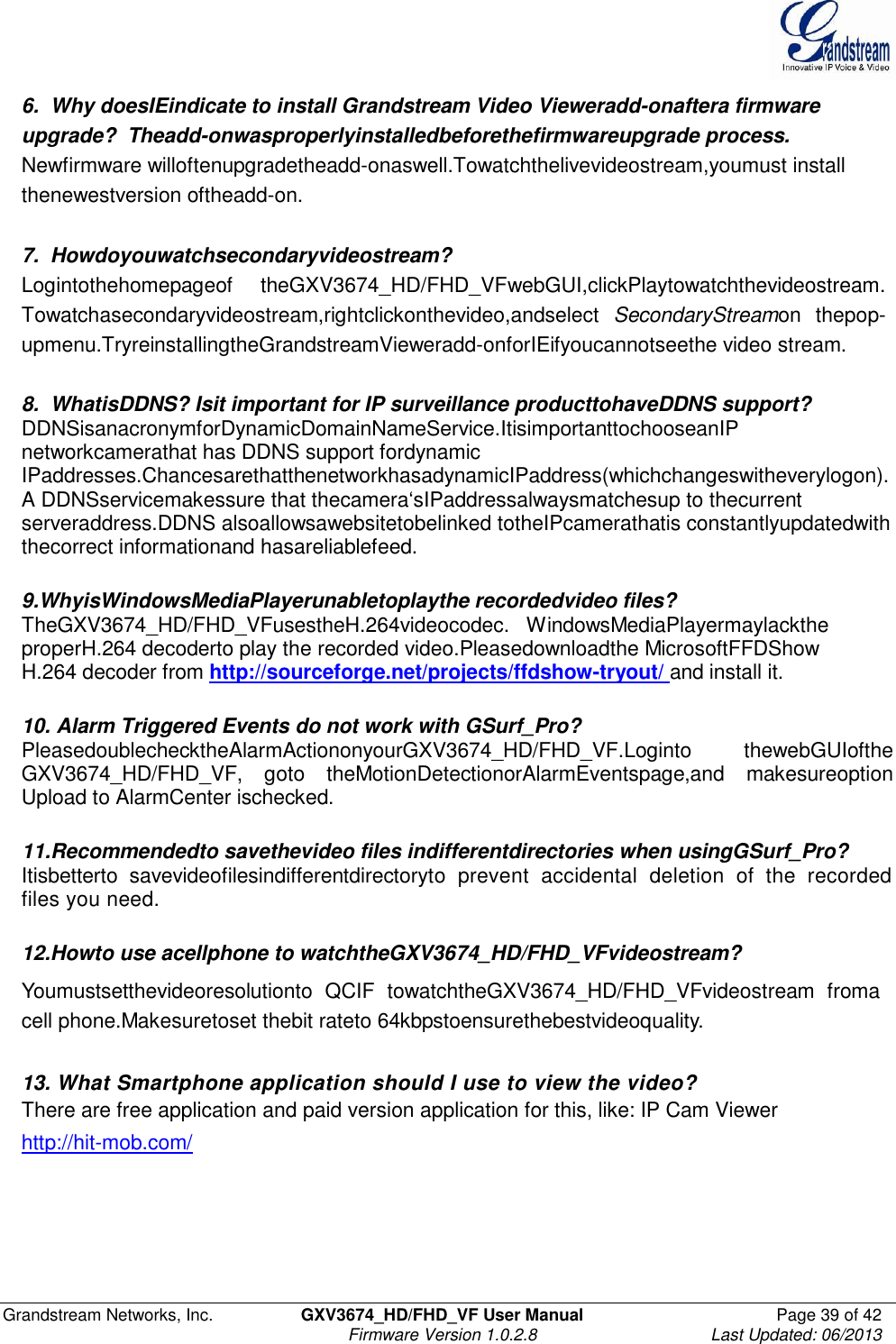  Grandstream Networks, Inc.  GXV3674_HD/FHD_VF User Manual  Page 39 of 42   Firmware Version 1.0.2.8  Last Updated: 06/2013  6.  Why doesIEindicate to install Grandstream Video Vieweradd-onaftera firmware upgrade?  Theadd-onwasproperlyinstalledbeforethefirmwareupgrade process. Newfirmware willoftenupgradetheadd-onaswell.Towatchthelivevideostream,youmust install thenewestversion oftheadd-on.   7.  Howdoyouwatchsecondaryvideostream? Logintothehomepageof  theGXV3674_HD/FHD_VFwebGUI,clickPlaytowatchthevideostream. Towatchasecondaryvideostream,rightclickonthevideo,andselect  SecondaryStreamon  thepop-upmenu.TryreinstallingtheGrandstreamVieweradd-onforIEifyoucannotseethe video stream.   8.  WhatisDDNS? Isit important for IP surveillance producttohaveDDNS support?  DDNSisanacronymforDynamicDomainNameService.ItisimportanttochooseanIP networkcamerathat has DDNS support fordynamic IPaddresses.ChancesarethatthenetworkhasadynamicIPaddress(whichchangeswitheverylogon).A DDNSservicemakessure that thecamera‘sIPaddressalwaysmatchesup to thecurrent serveraddress.DDNS alsoallowsawebsitetobelinked totheIPcamerathatis constantlyupdatedwith thecorrect informationand hasareliablefeed.   9.WhyisWindowsMediaPlayerunabletoplaythe recordedvideo files? TheGXV3674_HD/FHD_VFusestheH.264videocodec.   WindowsMediaPlayermaylackthe properH.264 decoderto play the recorded video.Pleasedownloadthe MicrosoftFFDShow H.264 decoder from http://sourceforge.net/projects/ffdshow-tryout/ and install it.   10. Alarm Triggered Events do not work with GSurf_Pro? PleasedoublechecktheAlarmActiononyourGXV3674_HD/FHD_VF.Loginto  thewebGUIofthe GXV3674_HD/FHD_VF,  goto  theMotionDetectionorAlarmEventspage,and  makesureoption Upload to AlarmCenter ischecked.   11.Recommendedto savethevideo files indifferentdirectories when usingGSurf_Pro? Itisbetterto  savevideofilesindifferentdirectoryto  prevent  accidental  deletion  of  the  recorded files you need.    12.Howto use acellphone to watchtheGXV3674_HD/FHD_VFvideostream?  Youmustsetthevideoresolutionto  QCIF  towatchtheGXV3674_HD/FHD_VFvideostream  froma cell phone.Makesuretoset thebit rateto 64kbpstoensurethebestvideoquality.  13. What Smartphone application should I use to view the video? There are free application and paid version application for this, like: IP Cam Viewer http://hit-mob.com/  