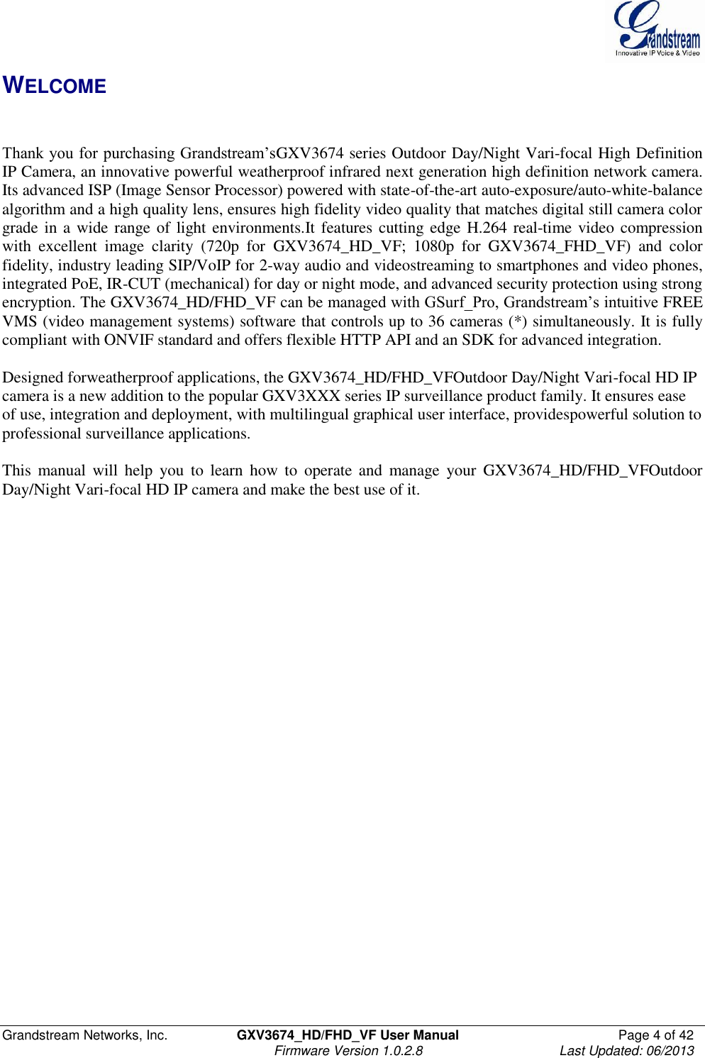  Grandstream Networks, Inc.  GXV3674_HD/FHD_VF User Manual  Page 4 of 42   Firmware Version 1.0.2.8  Last Updated: 06/2013  WELCOME   Thank you for purchasing Grandstream’sGXV3674 series Outdoor Day/Night Vari-focal High Definition IP Camera, an innovative powerful weatherproof infrared next generation high definition network camera. Its advanced ISP (Image Sensor Processor) powered with state-of-the-art auto-exposure/auto-white-balance algorithm and a high quality lens, ensures high fidelity video quality that matches digital still camera color grade in a wide range of light environments.It features cutting edge H.264 real-time video compression with  excellent  image  clarity  (720p  for  GXV3674_HD_VF;  1080p  for  GXV3674_FHD_VF)  and  color fidelity, industry leading SIP/VoIP for 2-way audio and videostreaming to smartphones and video phones, integrated PoE, IR-CUT (mechanical) for day or night mode, and advanced security protection using strong encryption. The GXV3674_HD/FHD_VF can be managed with GSurf_Pro, Grandstream’s intuitive FREE VMS (video management systems) software that controls up to 36 cameras (*) simultaneously. It is fully compliant with ONVIF standard and offers flexible HTTP API and an SDK for advanced integration.  Designed forweatherproof applications, the GXV3674_HD/FHD_VFOutdoor Day/Night Vari-focal HD IP camera is a new addition to the popular GXV3XXX series IP surveillance product family. It ensures ease of use, integration and deployment, with multilingual graphical user interface, providespowerful solution to professional surveillance applications.      This  manual  will  help  you  to  learn  how  to  operate  and  manage  your  GXV3674_HD/FHD_VFOutdoor Day/Night Vari-focal HD IP camera and make the best use of it.       