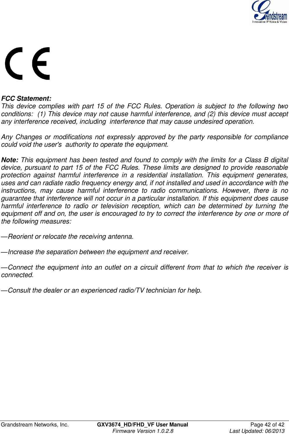  Grandstream Networks, Inc.  GXV3674_HD/FHD_VF User Manual  Page 42 of 42   Firmware Version 1.0.2.8  Last Updated: 06/2013      FCC Statement:    This device complies with part 15 of the FCC Rules. Operation is subject to the following two conditions:  (1) This device may not cause harmful interference, and (2) this device must accept any interference received, including  interference that may cause undesired operation.    Any Changes or modifications not expressly approved by the party responsible for compliance could void the user&apos;s  authority to operate the equipment.     Note: This equipment has been tested and found to comply with the limits for a Class B digital device, pursuant to part 15 of the FCC Rules. These limits are designed to provide reasonable protection  against  harmful  interference  in  a  residential  installation.  This  equipment  generates, uses and can radiate radio frequency energy and, if not installed and used in accordance with the instructions,  may  cause  harmful  interference  to  radio  communications.  However,  there  is  no guarantee that interference will not occur in a particular installation. If this equipment does cause harmful  interference  to  radio  or  television  reception,  which  can  be  determined  by  turning  the equipment off and on, the user is encouraged to try to correct the interference by one or more of the following measures:   —Reorient or relocate the receiving antenna.   —Increase the separation between the equipment and receiver.   —Connect the equipment into an outlet on a circuit different from that to which the receiver is connected.  —Consult the dealer or an experienced radio/TV technician for help. 