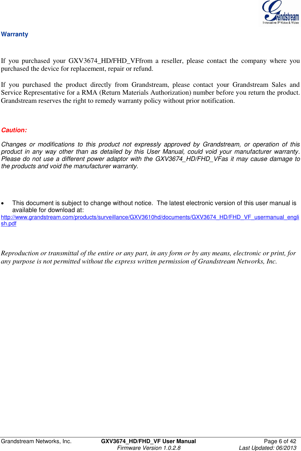  Grandstream Networks, Inc.  GXV3674_HD/FHD_VF User Manual  Page 6 of 42   Firmware Version 1.0.2.8  Last Updated: 06/2013  Warranty   If  you  purchased  your  GXV3674_HD/FHD_VFfrom  a  reseller,  please  contact  the  company  where  you purchased the device for replacement, repair or refund.    If  you  purchased  the  product  directly  from  Grandstream,  please  contact  your  Grandstream  Sales  and Service Representative for a RMA (Return Materials Authorization) number before you return the product.  Grandstream reserves the right to remedy warranty policy without prior notification.    Caution:  Changes  or  modifications  to  this  product  not  expressly  approved  by  Grandstream,  or  operation  of  this product in any  way other than as  detailed by  this User  Manual, could void  your manufacturer warranty.  Please do not use a different power adaptor with the GXV3674_HD/FHD_VFas it may cause damage to the products and void the manufacturer warranty.       This document is subject to change without notice.  The latest electronic version of this user manual is available for download at:  http://www.grandstream.com/products/surveillance/GXV3610hd/documents/GXV3674_HD/FHD_VF_usermanual_english.pdf    Reproduction or transmittal of the entire or any part, in any form or by any means, electronic or print, for any purpose is not permitted without the express written permission of Grandstream Networks, Inc.   