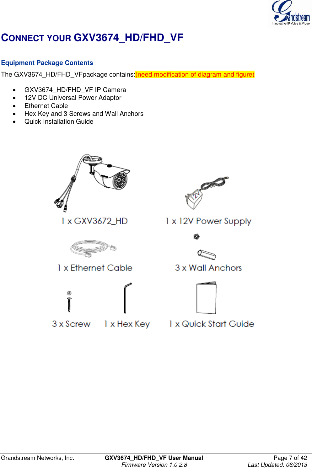  Grandstream Networks, Inc.  GXV3674_HD/FHD_VF User Manual  Page 7 of 42   Firmware Version 1.0.2.8  Last Updated: 06/2013  CONNECT YOUR GXV3674_HD/FHD_VF  Equipment Package Contents The GXV3674_HD/FHD_VFpackage contains:(need modification of diagram and figure)    GXV3674_HD/FHD_VF IP Camera   12V DC Universal Power Adaptor   Ethernet Cable   Hex Key and 3 Screws and Wall Anchors   Quick Installation Guide      