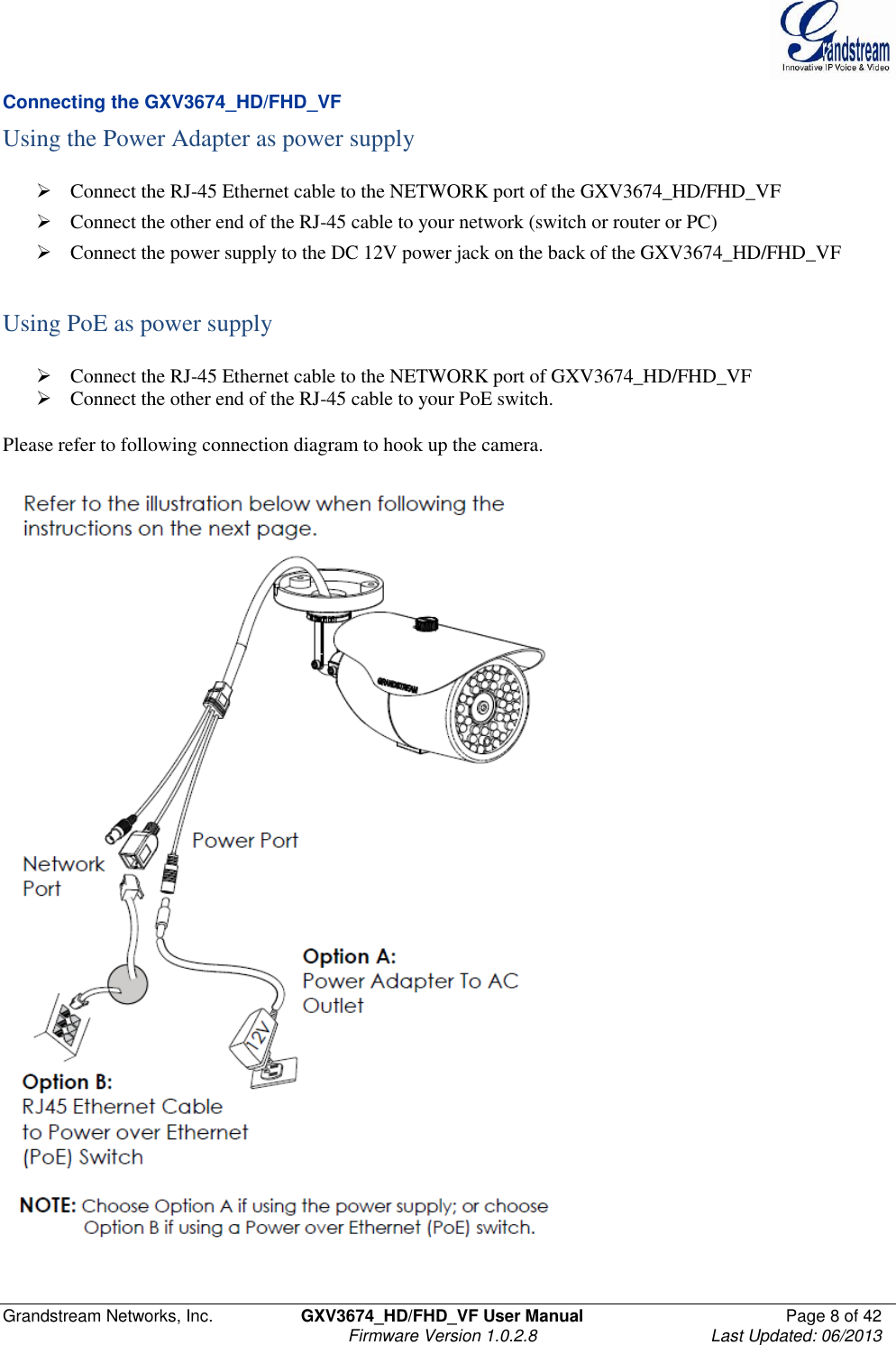  Grandstream Networks, Inc.  GXV3674_HD/FHD_VF User Manual  Page 8 of 42   Firmware Version 1.0.2.8  Last Updated: 06/2013  Connecting the GXV3674_HD/FHD_VF Using the Power Adapter as power supply   Connect the RJ-45 Ethernet cable to the NETWORK port of the GXV3674_HD/FHD_VF  Connect the other end of the RJ-45 cable to your network (switch or router or PC)  Connect the power supply to the DC 12V power jack on the back of the GXV3674_HD/FHD_VF   Using PoE as power supply   Connect the RJ-45 Ethernet cable to the NETWORK port of GXV3674_HD/FHD_VF  Connect the other end of the RJ-45 cable to your PoE switch.   Please refer to following connection diagram to hook up the camera.   