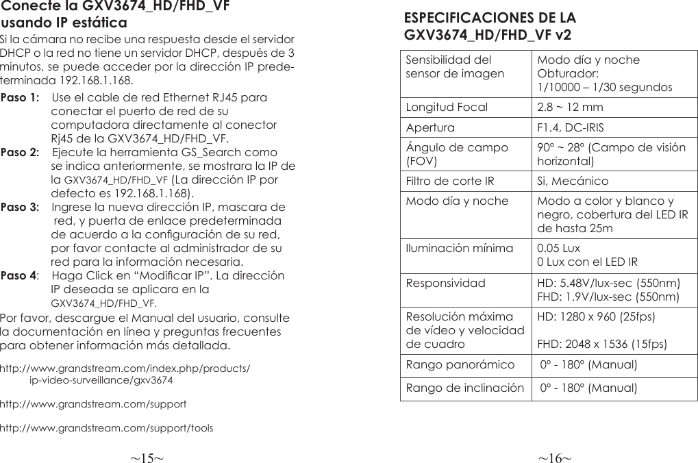 ~15~ ~16~Por favor, descargue el Manual del usuario, consultela documentación en línea y preguntas frecuentespara obtener información más detallada.http://www.grandstream.com/index.php/products/           ip-video-surveillance/gxv3674http://www.grandstream.com/support http://www.grandstream.com/support/toolsConecte la GXV3674_HD/FHD_VF usando IP estáticaSi la cámara no recibe una respuesta desde el servidor DHCP o la red no tiene un servidor DHCP, después de 3 minutos, se puede acceder por la dirección IP prede-terminada 192.168.1.168.Paso 1:  Use el cable de red Ethernet RJ45 para                 conectar el puerto de red de su                 computadora directamente al conector                 Rj45 de la GXV3674_HD/FHD_VF.Paso 2:    Ejecute la herramienta GS_Search como                  se indica anteriormente, se mostrara la IP de                 la GXV3674_HD/FHD_VF (La dirección IP por                 defecto es 192.168.1.168).Paso 3:   Ingrese la nueva dirección IP, mascara de                 red, y puerta de enlace predeterminada                 de acuerdo a la conguración de su red,                por favor contacte al administrador de su                red para la información necesaria.Paso 4:   Haga Click en “Modicar IP”. La dirección                 IP deseada se aplicara en la                 GXV3674_HD/FHD_VF.ESPECIFICACIONES DE LA GXV3674_HD/FHD_VF v2Sensibilidad del sensor de imagenModo día y noche Obturador:1/10000 – 1/30 segundosLongitud Focal 2.8 ~ 12 mmApertura F1.4, DC-IRISÁngulo de campo (FOV)90º ~ 28º (Campo de visión horizontal)Filtro de corte IR Si, MecánicoModo día y noche Modo a color y blanco y negro, cobertura del LED IR de hasta 25mIluminación mínima 0.05 Lux0 Lux con el LED IR Responsividad HD: 5.48V/lux-sec (550nm)FHD: 1.9V/lux-sec (550nm)Resolución máxima de vídeo y velocidad de cuadroHD: 1280 x 960 (25fps)FHD: 2048 x 1536 (15fps)Rango panorámico  0º - 180º (Manual)Rango de inclinación  0º - 180º (Manual)