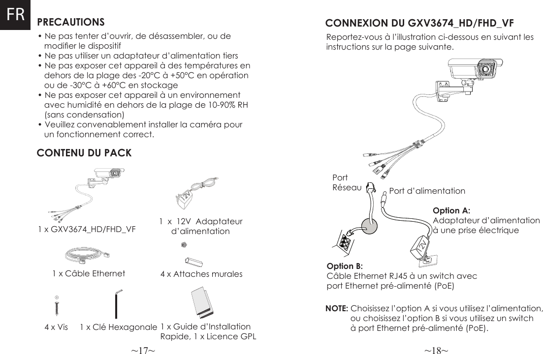 ~17~ ~18~FR PRECAUTIONSCONTENU DU PACK1 x 12V Adaptateur d’alimentation4 x Attaches muralesCONNEXION DU GXV3674_HD/FHD_VFReportez-vous à l’illustration ci-dessous en suivant lesinstructions sur la page suivante.NOTE: Choisissez l’option A si vous utilisez l’alimentation,            ou choisissez l’option B si vous utilisez un switch            à port Ethernet pré-alimenté (PoE).• Ne pas tenter d’ouvrir, de désassembler, ou de    modier le dispositif• Ne pas utiliser un adaptateur d’alimentation tiers• Ne pas exposer cet appareil à des températures en   dehors de la plage des -20°C à +50°C en opération   ou de -30°C à +60°C en stockage• Ne pas exposer cet appareil à un environnement    avec humidité en dehors de la plage de 10-90% RH   (sans condensation)• Veuillez convenablement installer la caméra pour   un fonctionnement correct. 1 x GXV3674_HD/FHD_VF1 x Câble Ethernet Option B: Câble Ethernet RJ45 à un switch avec port Ethernet pré-alimenté (PoE)Option A: Adaptateur d’alimentation à une prise électrique4 x Vis 1 x Clé HexagonalePort Réseau Port d’alimentation12V1 x Guide d’InstallationRapide, 1 x Licence GPL