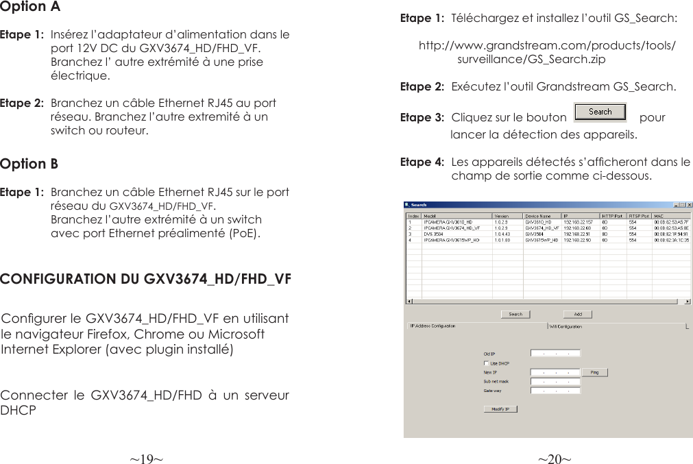 ~19~ ~20~Etape 1:  Téléchargez  et  installez  l’outil  GS_Search:                                http://www.grandstream.com/products/tools/                   surveillance/GS_Search.zipEtape 2:  Exécutez l’outil Grandstream GS_Search.Etape 3:  Cliquez sur le bouton                       pour                lancer la  détection des appareils.Etape 4:  Les appareils détectés s’afcheront dans le                 champ de sortie comme ci-dessous.Option AEtape 1:  Insérez l’adaptateur d’alimentation dans le                 port 12V DC du GXV3674_HD/FHD_VF.                 Branchez l’ autre extrémité à une prise                 électrique.Etape 2:  Branchez un câble Ethernet RJ45 au port                 réseau. Branchez l’autre extremité à un                 switch ou routeur.Option BEtape 1:  Branchez un câble Ethernet RJ45 sur le port                 réseau du GXV3674_HD/FHD_VF.                 Branchez l’autre extrémité à un switch                avec port Ethernet préalimenté (PoE).CONFIGURATION DU GXV3674_HD/FHD_VFCongurer le GXV3674_HD/FHD_VF en utilisant le navigateur Firefox, Chrome ou Microsoft Internet Explorer (avec plugin installé) Connecter le GXV3674_HD/FHD à un serveur DHCP