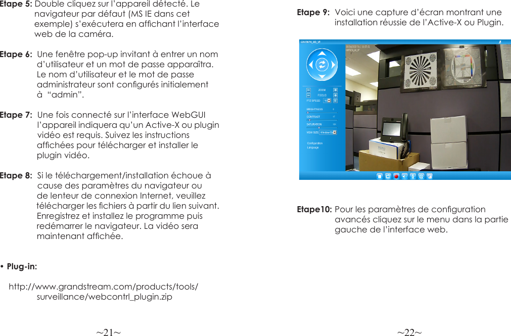 ~21~ ~22~Etape 5: Double cliquez sur l’appareil détecté. Le                navigateur par défaut (MS IE dans cet                 exemple) s’exécutera en afchant l’interface               web de la caméra.Etape 6:  Une fenêtre pop-up invitant à entrer un nom                d’utilisateur et un mot de passe apparaîtra.                 Le nom d’utilisateur et le mot de passe                 administrateur sont congurés initialement                 à  “admin”.Etape 7:  Une fois connecté sur l’interface WebGUI             l’appareil indiquera qu’un Active-X ou plugin            vidéo est requis. Suivez les instructions                 afchées pour télécharger et installer le                 plugin vidéo.Etape 8:  Si le téléchargement/installation échoue à           cause des paramètres du navigateur ou                 de lenteur de connexion Internet, veuillez                  télécharger les chiers à partir du lien suivant.                Enregistrez et installez le programme puis                redémarrer le navigateur. La vidéo sera                 maintenant afchée.• Plug-in:     http://www.grandstream.com/products/tools/                surveillance/webcontrl_plugin.zipEtape 9:  Voici une capture d’écran montrant une                 installation réussie de l’Active-X ou Plugin.Etape10: Pour les paramètres de conguration                 avancés cliquez sur le menu dans la partie                 gauche de l’interface web.