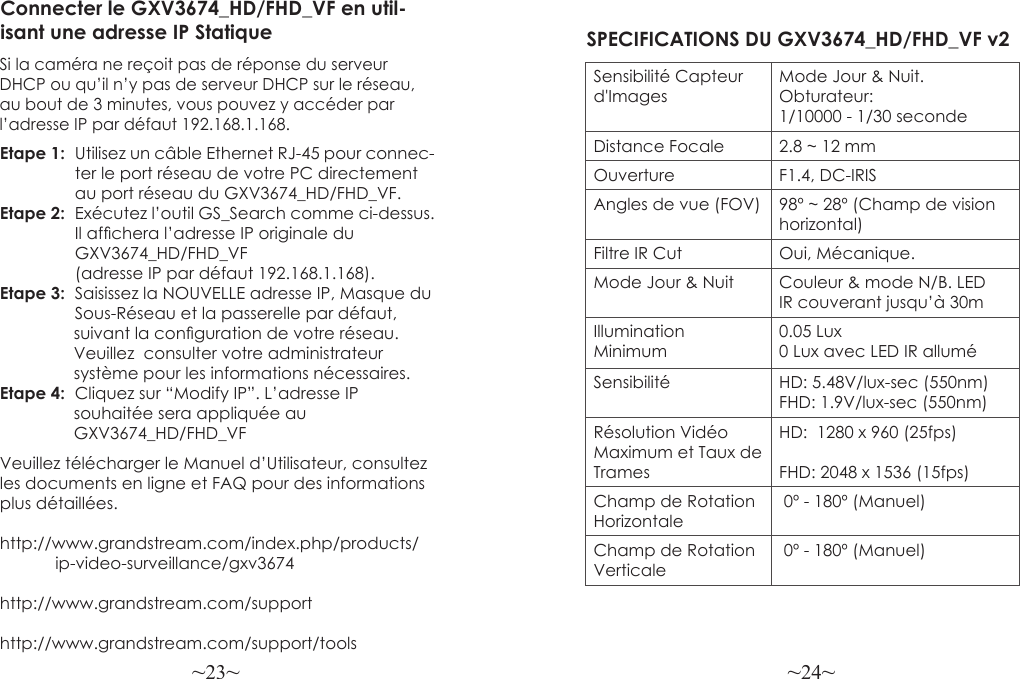 ~23~ ~24~Veuillez télécharger le Manuel d’Utilisateur, consultez les documents en ligne et FAQ pour des informations plus détaillées.http://www.grandstream.com/index.php/products/            ip-video-surveillance/gxv3674 http://www.grandstream.com/support http://www.grandstream.com/support/toolsConnecter le GXV3674_HD/FHD_VF en util-isant une adresse IP StatiqueSi la caméra ne reçoit pas de réponse du serveur DHCP ou qu’il n’y pas de serveur DHCP sur le réseau, au bout de 3 minutes, vous pouvez y accéder par l’adresse IP par défaut 192.168.1.168.Etape 1:  Utilisez un câble Ethernet RJ-45 pour connec-                ter le port réseau de votre PC directement                au port réseau du GXV3674_HD/FHD_VF.Etape 2:  Exécutez l’outil GS_Search comme ci-dessus.                 Il afchera l’adresse IP originale du                 GXV3674_HD/FHD_VF                (adresse IP par défaut 192.168.1.168).Etape 3:  Saisissez la NOUVELLE adresse IP, Masque du                Sous-Réseau et la passerelle par défaut,                 suivant la conguration de votre réseau.                Veuillez  consulter votre administrateur                 système pour les informations nécessaires.Etape 4:  Cliquez sur “Modify IP”. L’adresse IP                 souhaitée sera appliquée au                 GXV3674_HD/FHD_VFSPECIFICATIONS DU GXV3674_HD/FHD_VF v2Sensibilité Capteur d&apos;ImagesMode Jour &amp; Nuit. Obturateur: 1/10000 - 1/30 secondeDistance Focale 2.8 ~ 12 mmOuverture F1.4, DC-IRISAngles de vue (FOV) 98º ~ 28º (Champ de vision horizontal)Filtre IR Cut Oui, Mécanique.Mode Jour &amp; Nuit Couleur &amp; mode N/B. LED IR couverant jusqu’à 30mIllumination Minimum0.05 Lux0 Lux avec LED IR alluméSensibilité HD: 5.48V/lux-sec (550nm)FHD: 1.9V/lux-sec (550nm)Résolution Vidéo Maximum et Taux de TramesHD:  1280 x 960 (25fps)FHD: 2048 x 1536 (15fps)Champ de Rotation Horizontale 0º - 180º (Manuel)Champ de Rotation Verticale 0º - 180º (Manuel)