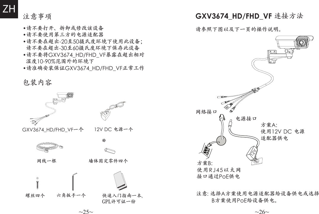 ~25~ ~26~注意事项•请不要打开、拆卸或修改该设备•请不要使用第三方的电源适配器•请不要在超出-20至50摄氏度环境下使用此设备；  请不要在超出-30至60摄氏度环境下保存此设备•请不要将GXV3674_HD/FHD_VF暴露在超出相对  湿度10-90%范围外的环境下•请准确安装保证GXV3674_HD/FHD_VF正常工作包装内容GXV3674_HD/FHD_VF一个12V DC 电源一个螺丝四个GXV3674_HD/FHD_VF 连接方法请参照下图以及下一页的操作说明。网络接口电源接口方案B: 使用RJ45以太网接口通过PoE供电方案A: 使用12V DC 电源适配器供电注意: 选择A方案使用电源适配器给设备供电或选择          B方案使用PoE给设备供电。ZH12V网线一根 墙体固定零件四个六角扳手一个 快速入门指南一本,GPL许可证一份