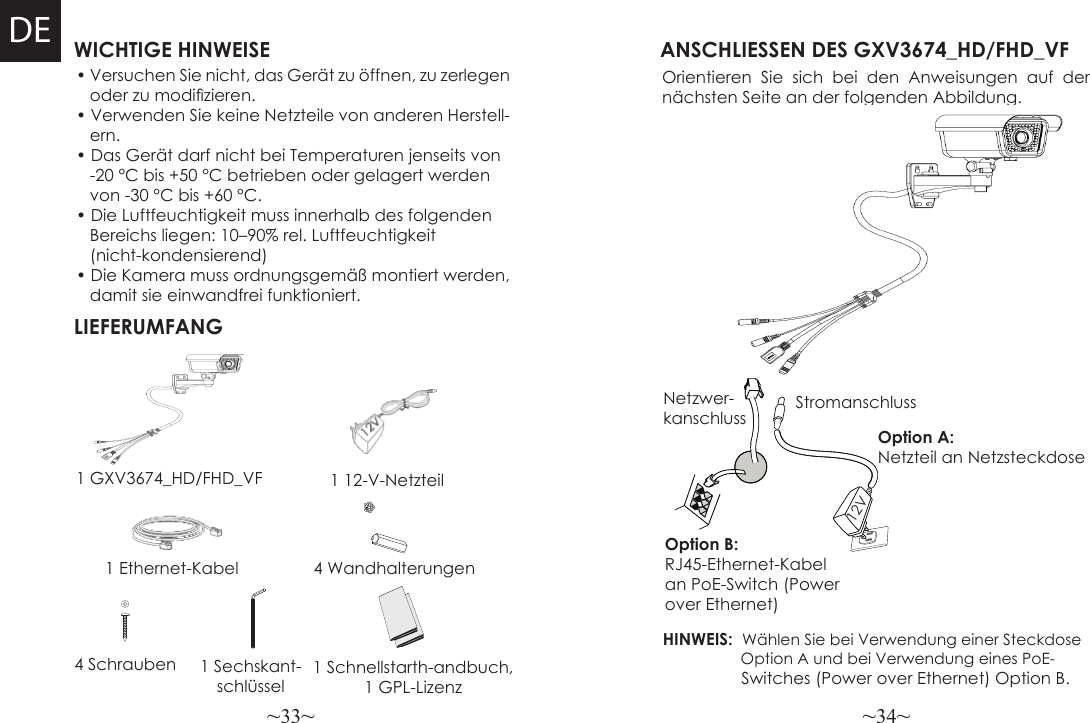 ~33~ ~34~WICHTIGE HINWEISELIEFERUMFANG1 12-V-Netzteil4 WandhalterungenANSCHLIESSEN DES GXV3674_HD/FHD_VFOrientieren Sie sich bei den Anweisungen auf der nächsten Seite an der folgenden Abbildung.HINWEIS:  Wählen Sie bei Verwendung einer Steckdose                   Option A und bei Verwendung eines PoE-                 Switches (Power over Ethernet) Option B.• Versuchen Sie nicht, das Gerät zu öffnen, zu zerlegen   oder zu modizieren.• Verwenden Sie keine Netzteile von anderen Herstell-   ern.• Das Gerät darf nicht bei Temperaturen jenseits von    -20 °C bis +50 °C betrieben oder gelagert werden     von -30 °C bis +60 °C.• Die Luftfeuchtigkeit muss innerhalb des folgenden    Bereichs liegen: 10–90% rel. Luftfeuchtigkeit    (nicht-kondensierend)• Die Kamera muss ordnungsgemäß montiert werden,    damit sie einwandfrei funktioniert.1 GXV3674_HD/FHD_VF1 Ethernet-KabelOption B: RJ45-Ethernet-Kabel an PoE-Switch (Power over Ethernet)Option A: Netzteil an Netzsteckdose4 Schrauben 1 Sechskant-schlüsselNetzwer-kanschluss Stromanschluss12VDE1 Schnellstarth-andbuch,1 GPL-Lizenz