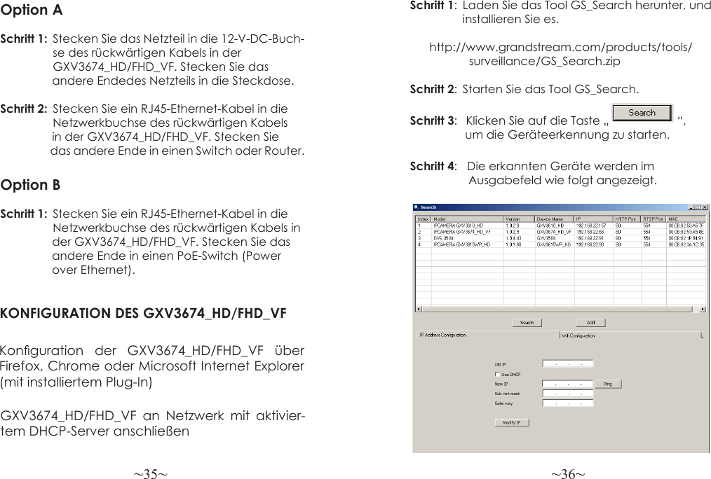 ~35~ ~36~Option ASchritt 1:  Stecken Sie das Netzteil in die 12-V-DC-Buch-                   se des rückwärtigen Kabels in der   GXV3674_HD/FHD_VF. Stecken Sie das                 andere Endedes Netzteils in die Steckdose.Schritt 2:  Stecken Sie ein RJ45-Ethernet-Kabel in die   Netzwerkbuchse des rückwärtigen Kabels                 in der GXV3674_HD/FHD_VF. Stecken Sie                    das andere Ende in einen Switch oder Router.Option BSchritt 1:  Stecken Sie ein RJ45-Ethernet-Kabel in die   Netzwerkbuchse des rückwärtigen Kabels in                der GXV3674_HD/FHD_VF. Stecken Sie das                andere Ende in einen PoE-Switch (Power                 over Ethernet).KONFIGURATION DES GXV3674_HD/FHD_VFKonguration  der  GXV3674_HD/FHD_VF  über Firefox, Chrome oder Microsoft Internet Explorer (mit installiertem Plug-In)Schritt 1:  Laden Sie das Tool GS_Search herunter, und                  installieren Sie es.                          http://www.grandstream.com/products/tools/                   surveillance/GS_Search.zipSchritt 2:  Starten Sie das Tool GS_Search.Schritt 3:   Klicken Sie auf die Taste „                     “,                  um die Geräteerkennung zu starten.Schritt 4:   Die erkannten Geräte werden im                   Ausgabefeld wie folgt angezeigt.GXV3674_HD/FHD_VF an Netzwerk mit aktivier-tem DHCP-Server anschließen