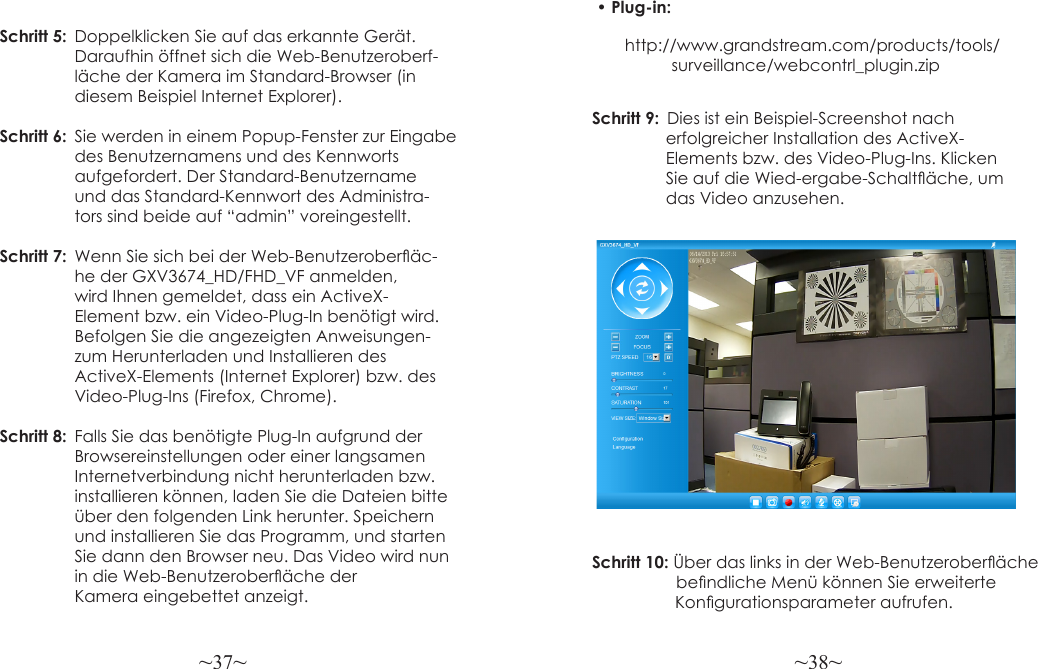 ~37~ ~38~Schritt 5:  Doppelklicken Sie auf das erkannte Gerät.                 Daraufhin öffnet sich die Web-Benutzeroberf-                  läche der Kamera im Standard-Browser (in                  diesem Beispiel Internet Explorer).Schritt 6:  Sie werden in einem Popup-Fenster zur Eingabe   des Benutzernamens und des Kennworts                  aufgefordert. Der Standard-Benutzername                 und das Standard-Kennwort des Administra-                 tors sind beide auf “admin” voreingestellt.Schritt 7:  Wenn Sie sich bei der Web-Benutzeroberäc-                 he der GXV3674_HD/FHD_VF anmelden,                  wird Ihnen gemeldet, dass ein ActiveX-                 Element bzw. ein Video-Plug-In benötigt wird.                 Befolgen Sie die angezeigten Anweisungen-                  zum Herunterladen und Installieren des                 ActiveX-Elements (Internet Explorer) bzw. des                 Video-Plug-Ins (Firefox, Chrome).Schritt 8:  Falls Sie das benötigte Plug-In aufgrund der                  Browsereinstellungen oder einer langsamen                  Internetverbindung nicht herunterladen bzw.                  installieren können, laden Sie die Dateien bitte   über den folgenden Link herunter. Speichern   und installieren Sie das Programm, und starten   Sie dann den Browser neu. Das Video wird nun   in die Web-Benutzeroberäche der                  Kamera eingebettet anzeigt.Schritt 9:  Dies ist ein Beispiel-Screenshot nach                 erfolgreicher Installation des ActiveX-                Elements bzw. des Video-Plug-Ins. Klicken                 Sie auf die Wied-ergabe-Schaltäche, um                 das Video anzusehen.Schritt 10: Über das links in der Web-Benutzeroberäche     bendliche Menü können Sie erweiterte                   Kongurationsparameter aufrufen.• Plug-in:                 http://www.grandstream.com/products/tools/ surveillance/webcontrl_plugin.zip