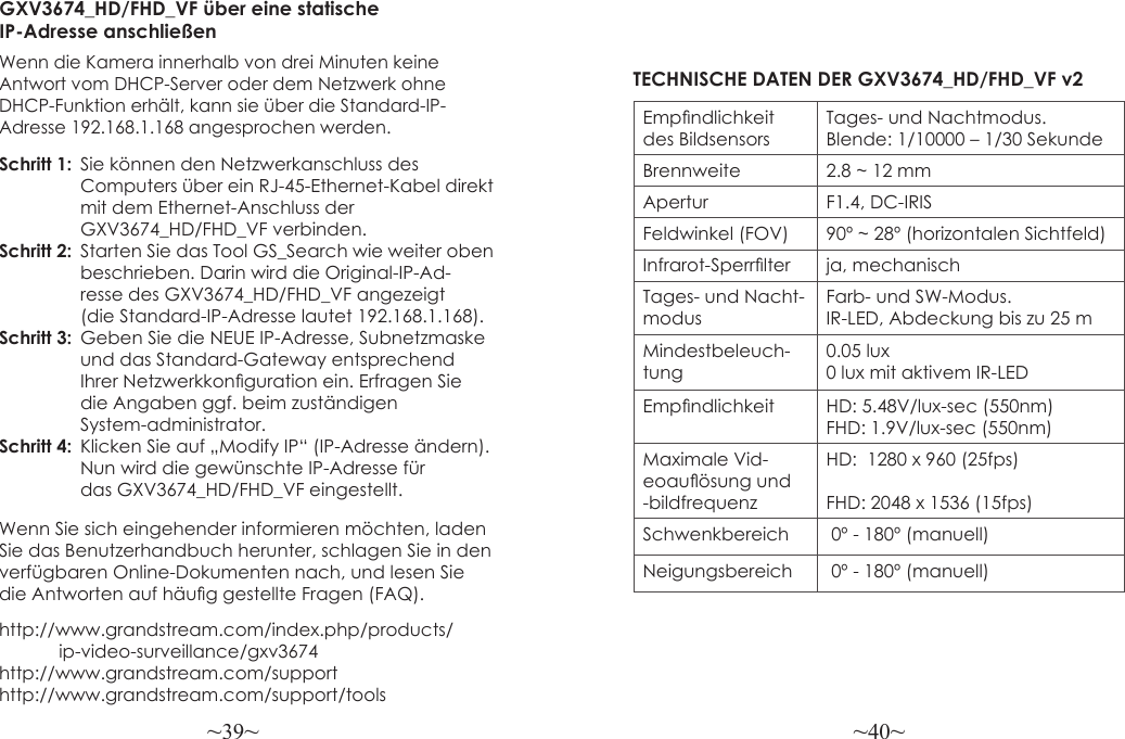 ~39~ ~40~http://www.grandstream.com/index.php/products/            ip-video-surveillance/gxv3674 http://www.grandstream.com/support http://www.grandstream.com/support/toolsGXV3674_HD/FHD_VF über eine statische IP-Adresse anschließenWenn die Kamera innerhalb von drei Minuten keine Antwort vom DHCP-Server oder dem Netzwerk ohne DHCP-Funktion erhält, kann sie über die Standard-IP-Adresse 192.168.1.168 angesprochen werden.Schritt 1:  Sie können den Netzwerkanschluss des   Computers über ein RJ-45-Ethernet-Kabel direkt  mit dem Ethernet-Anschluss der   GXV3674_HD/FHD_VF verbinden.Schritt 2:  Starten Sie das Tool GS_Search wie weiter oben   beschrieben. Darin wird die Original-IP-Ad-                resse des GXV3674_HD/FHD_VF angezeigt                 (die Standard-IP-Adresse lautet 192.168.1.168).Schritt 3:  Geben Sie die NEUE IP-Adresse, Subnetzmaske                 und das Standard-Gateway entsprechend                 Ihrer Netzwerkkonguration ein. Erfragen Sie                 die Angaben ggf. beim zuständigen  System-administrator.Schritt 4:  Klicken Sie auf „Modify IP“ (IP-Adresse ändern).   Nun wird die gewünschte IP-Adresse für                 das GXV3674_HD/FHD_VF eingestellt.Empndlichkeit des BildsensorsTages- und Nachtmodus. Blende: 1/10000 – 1/30 SekundeBrennweite 2.8 ~ 12 mmApertur F1.4, DC-IRISFeldwinkel (FOV) 90º ~ 28º (horizontalen Sichtfeld)Infrarot-Sperrlter ja, mechanischTages- und Nacht-modusFarb- und SW-Modus. IR-LED, Abdeckung bis zu 25 mMindestbeleuch-tung0.05 lux0 lux mit aktivem IR-LEDEmpndlichkeit HD: 5.48V/lux-sec (550nm)FHD: 1.9V/lux-sec (550nm)Maximale Vid-eoauösung und -bildfrequenzHD:  1280 x 960 (25fps)FHD: 2048 x 1536 (15fps)Schwenkbereich  0º - 180º (manuell)Neigungsbereich  0º - 180º (manuell)TECHNISCHE DATEN DER GXV3674_HD/FHD_VF v2Wenn Sie sich eingehender informieren möchten, laden Sie das Benutzerhandbuch herunter, schlagen Sie in den verfügbaren Online-Dokumenten nach, und lesen Sie die Antworten auf häug gestellte Fragen (FAQ).