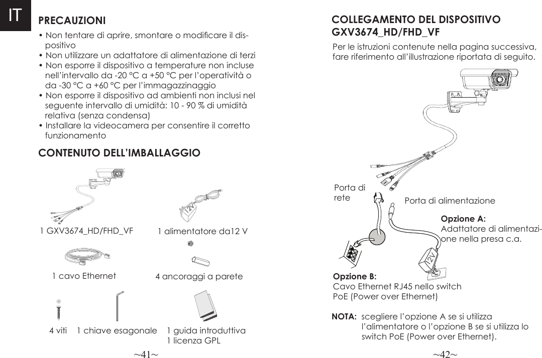 ~41~ ~42~PRECAUZIONICONTENUTO DELL’IMBALLAGGIO1 alimentatore da12 V4 ancoraggi a pareteCOLLEGAMENTO DEL DISPOSITIVO GXV3674_HD/FHD_VFPer le istruzioni contenute nella pagina successiva,fare riferimento all’illustrazione riportata di seguito.NOTA:  scegliere l’opzione A se si utilizza             l’alimentatore o l’opzione B se si utilizza lo             switch PoE (Power over Ethernet).• Non tentare di aprire, smontare o modicare il dis-   positivo• Non utilizzare un adattatore di alimentazione di terzi• Non esporre il dispositivo a temperature non incluse   nell’intervallo da -20 °C a +50 °C per l’operatività o    da -30 °C a +60 °C per l’immagazzinaggio• Non esporre il dispositivo ad ambienti non inclusi nel    seguente intervallo di umidità: 10 - 90 % di umidità    relativa (senza condensa)• Installare la videocamera per consentire il corretto    funzionamento1 GXV3674_HD/FHD_VF1 cavo Ethernet Opzione B:  Cavo Ethernet RJ45 nello switch PoE (Power over Ethernet)Opzione A: Adattatore di alimentazi-one nella presa c.a.4 viti 1 chiave esagonalePorta di rete Porta di alimentazione12V IT1 guida introduttiva1 licenza GPL