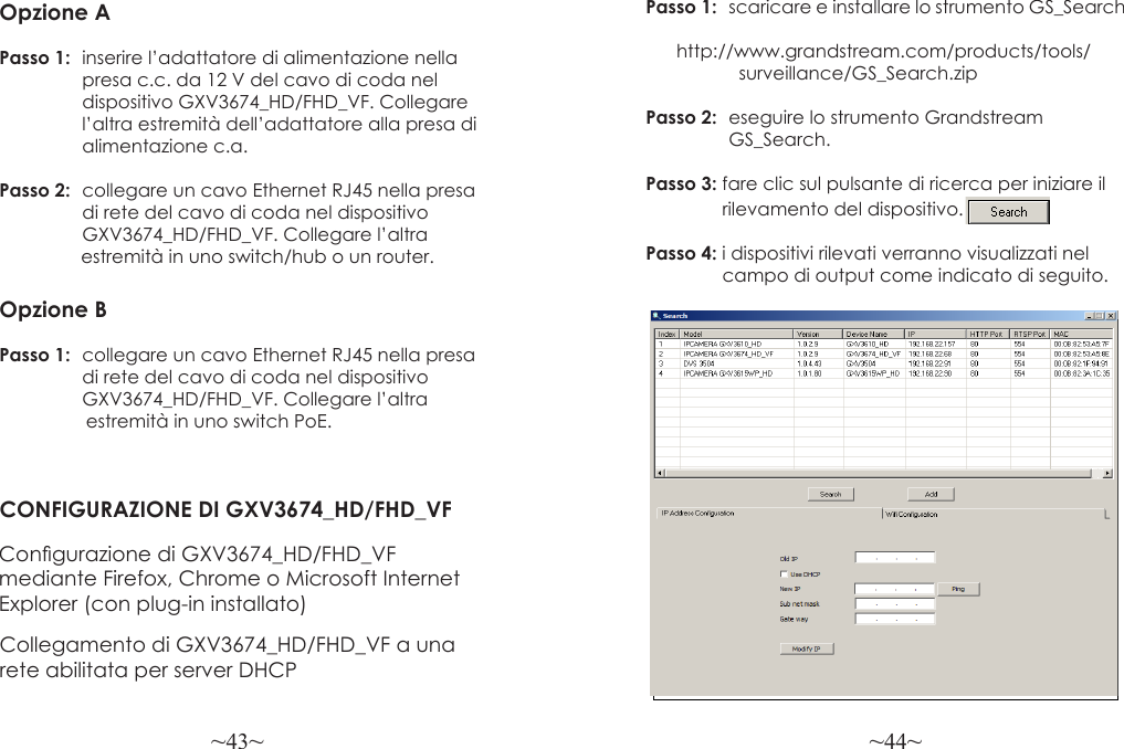 ~43~ ~44~Opzione APasso 1:  inserire l’adattatore di alimentazione nella                presa c.c. da 12 V del cavo di coda nel   dispositivo GXV3674_HD/FHD_VF. Collegare                 l’altra estremità dell’adattatore alla presa di                alimentazione c.a.Passo 2:  collegare un cavo Ethernet RJ45 nella presa                 di rete del cavo di coda nel dispositivo   GXV3674_HD/FHD_VF. Collegare l’altra                 estremità in uno switch/hub o un router.Opzione BPasso 1:  collegare un cavo Ethernet RJ45 nella presa                 di rete del cavo di coda nel dispositivo   GXV3674_HD/FHD_VF. Collegare l’altra                  estremità in uno switch PoE.CONFIGURAZIONE DI GXV3674_HD/FHD_VFCongurazione di GXV3674_HD/FHD_VF mediante Firefox, Chrome o Microsoft Internet Explorer (con plug-in installato)Collegamento di GXV3674_HD/FHD_VF a una rete abilitata per server DHCPPasso 1:  scaricare e installare lo strumento GS_Search             http://www.grandstream.com/products/tools/                  surveillance/GS_Search.zipPasso 2:  eseguire lo strumento Grandstream                GS_Search.Passo 3: fare clic sul pulsante di ricerca per iniziare il                rilevamento del dispositivo.Passo 4: i dispositivi rilevati verranno visualizzati nel                campo di output come indicato di seguito.
