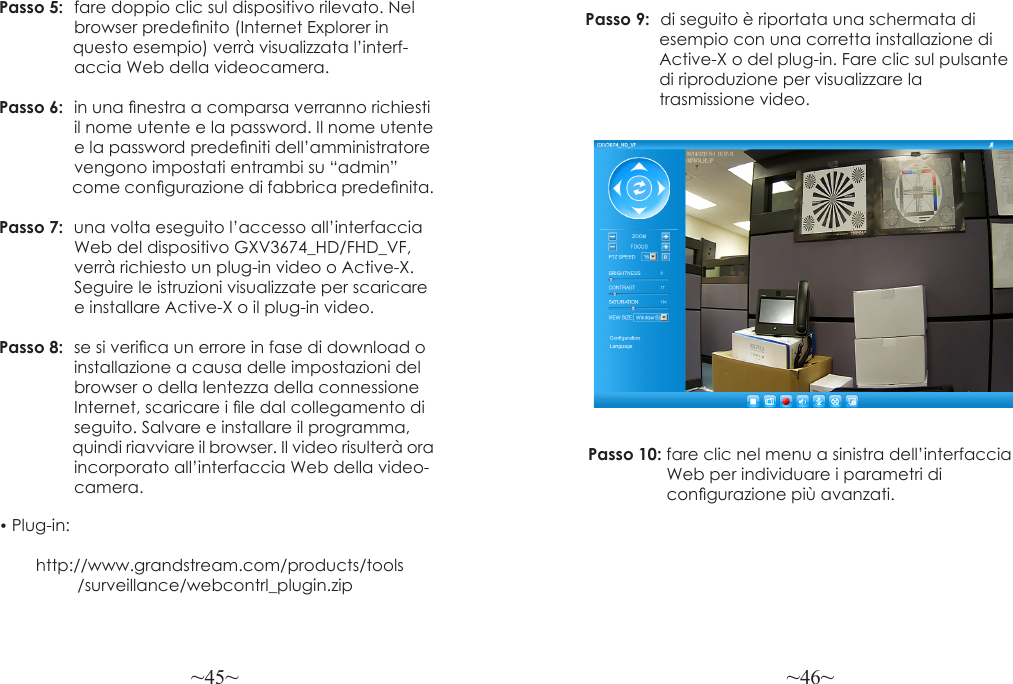 ~45~ ~46~Passo 5:  fare doppio clic sul dispositivo rilevato. Nel                  browser predenito (Internet Explorer in                 questo esempio) verrà visualizzata l’interf-                  accia Web della videocamera.Passo 6:  in una nestra a comparsa verranno richiesti                il nome utente e la password. Il nome utente                 e la password predeniti dell’amministratore                 vengono impostati entrambi su “admin”                   come congurazione di fabbrica predenita.Passo 7:  una volta eseguito l’accesso all’interfaccia                 Web del dispositivo GXV3674_HD/FHD_VF,                verrà richiesto un plug-in video o Active-X.                 Seguire le istruzioni visualizzate per scaricare                e installare Active-X o il plug-in video.Passo 8:  se si verica un errore in fase di download o                 installazione a causa delle impostazioni del                 browser o della lentezza della connessione                 Internet, scaricare i le dal collegamento di                 seguito. Salvare e installare il programma,                   quindi riavviare il browser. Il video risulterà ora                 incorporato all’interfaccia Web della video-                camera.• Plug-in:         http://www.grandstream.com/products/tools                 /surveillance/webcontrl_plugin.zipPasso 9:  di seguito è riportata una schermata di                esempio con una corretta installazione di                Active-X o del plug-in. Fare clic sul pulsante                di riproduzione per visualizzare la                 trasmissione video.Passo 10: fare clic nel menu a sinistra dell’interfaccia                  Web per individuare i parametri di                  congurazione più avanzati.