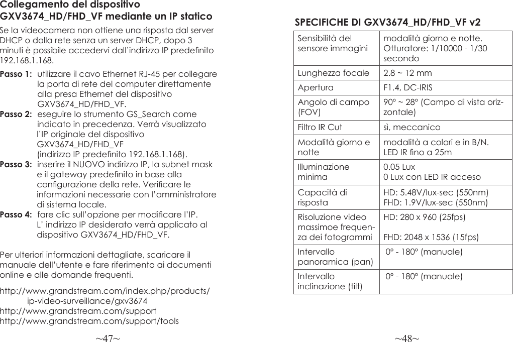~47~ ~48~http://www.grandstream.com/index.php/products/            ip-video-surveillance/gxv3674 http://www.grandstream.com/support http://www.grandstream.com/support/toolsCollegamento del dispositivo GXV3674_HD/FHD_VF mediante un IP staticoSe la videocamera non ottiene una risposta dal server DHCP o dalla rete senza un server DHCP, dopo 3 minuti è possibile accedervi dall’indirizzo IP predenito 192.168.1.168.Passo 1:  utilizzare il cavo Ethernet RJ-45 per collegare                 la porta di rete del computer direttamente                alla presa Ethernet del dispositivo  GXV3674_HD/FHD_VF.Passo 2:  eseguire lo strumento GS_Search come   indicato in precedenza. Verrà visualizzato                 l’IP originale del dispositivo                 GXV3674_HD/FHD_VF                (indirizzo IP predenito 192.168.1.168).Passo 3:  inserire il NUOVO indirizzo IP, la subnet mask                 e il gateway predenito in base alla                 congurazione della rete. Vericare le                 informazioni necessarie con l’amministratore                di sistema locale.Passo 4:  fare clic sull’opzione per modicare l’IP.                 L’ indirizzo IP desiderato verrà applicato al                dispositivo GXV3674_HD/FHD_VF.Per ulteriori informazioni dettagliate, scaricare il manuale dell’utente e fare riferimento ai documenti online e alle domande frequenti.SPECIFICHE DI GXV3674_HD/FHD_VF v2 Sensibilità del sensore immaginimodalità giorno e notte. Otturatore: 1/10000 - 1/30 secondoLunghezza focale 2.8 ~ 12 mmApertura F1.4, DC-IRISAngolo di campo (FOV)90º ~ 28º (Campo di vista oriz-zontale)Filtro IR Cut sì, meccanicoModalità giorno e nottemodalità a colori e in B/N. LED IR no a 25mIlluminazione minima0.05 Lux 0 Lux con LED IR accesoCapacità di rispostaHD: 5.48V/lux-sec (550nm)FHD: 1.9V/lux-sec (550nm)Risoluzione video massimoe frequen-za dei fotogrammiHD: 280 x 960 (25fps)FHD: 2048 x 1536 (15fps)Intervallo panoramica (pan) 0º - 180º (manuale)Intervallo inclinazione (tilt) 0º - 180º (manuale)