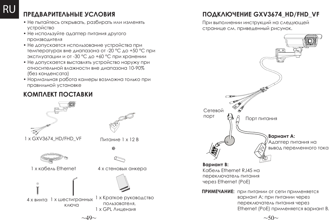 ~49~ ~50~ПРЕДВАРИТЕЛЬНЫЕ УСЛОВИЯКОМПЛЕКТ ПОСТАВКИПитание 1 x 12 В4 x стеновых анкераПОДКЛЮЧЕНИЕ GXV3674_HD/FHD_VFПри выполнении инструкций на следующей странице см. приведенный рисунок.ПРИМЕЧАНИЕ:  при питании от сети применяется                            вариант A; при питании через                           переключатель питания через                            Ethernet (PoE) применяется вариант B.• Не пытайтесь открывать, разбирать или изменять     устройство• Не используйте адаптер питания другого    производителя• Не допускается использование устройства при    температурах вне диапазона от -20 °C до +50 °C при    эксплуатации и от -30 °C до +60 °C при хранении• Не допускается выставлять устройство наружу при    относительной влажности вне диапазона 10-90%    (без конденсата)• Нормальная работа камеры возможна только при    правильной установке1 x GXV3674_HD/FHD_VF1 x кабель Ethernet Вариант B: Кабель Ethernet RJ45 на переключатель питания через Ethernet (PoE)Вариант A: Адаптер питания на вывод переменного тока4 x винта 1 x шестигранных ключаСетевой порт Порт питания12VRU1 x Краткое руководство      пользователя, 1 x GPL Лицензия