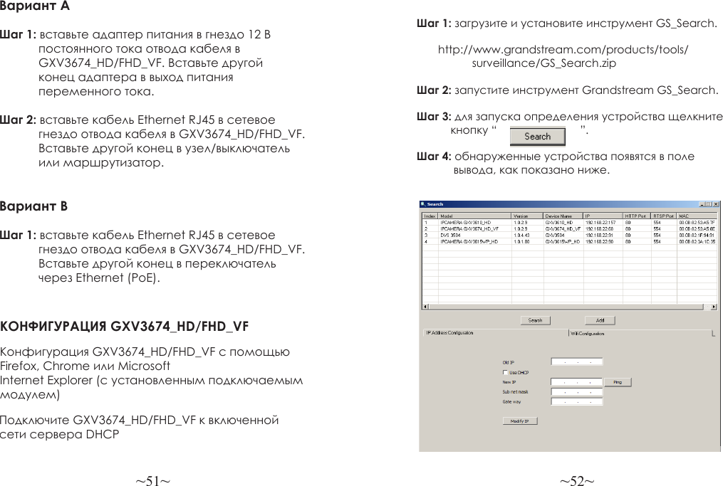 ~51~ ~52~Вариант AШаг 1: вставьте адаптер питания в гнездо 12 В             постоянного тока отвода кабеля в             GXV3674_HD/FHD_VF. Вставьте другой             конец адаптера в выход питания             переменного тока.Шаг 2: вставьте кабель Ethernet RJ45 в сетевое             гнездо отвода кабеля в GXV3674_HD/FHD_VF.             Вставьте другой конец в узел/выключатель             или маршрутизатор.Вариант B Шаг 1: вставьте кабель Ethernet RJ45 в сетевое             гнездо отвода кабеля в GXV3674_HD/FHD_VF.             Вставьте другой конец в переключатель             через Ethernet (PoE).КОНФИГУРАЦИЯ GXV3674_HD/FHD_VFКонфигурация GXV3674_HD/FHD_VF с помощью Firefox, Chrome или Microsoft Internet Explorer (с установленным подключаемым модулем)Подключите GXV3674_HD/FHD_VF к включенной сети сервера DHCPШаг 1: загрузите и установите инструмент GS_Search.                            http://www.grandstream.com/products/tools/                   surveillance/GS_Search.zipШаг 2: запустите инструмент Grandstream GS_Search.Шаг 3: для запуска определения устройства щелкните            кнопку “                           ”.Шаг 4: обнаруженные устройства появятся в поле             вывода, как показано ниже.
