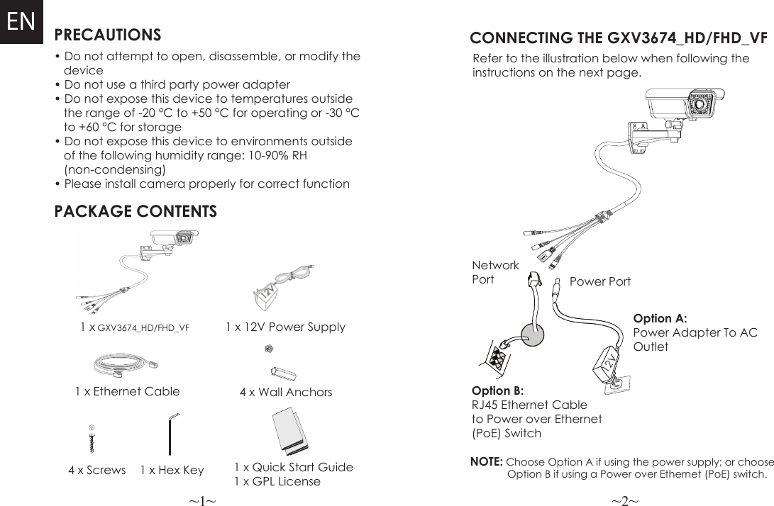 ~1~ ~2~PRECAUTIONSPACKAGE CONTENTS1 x 12V Power Supply4 x Wall AnchorsCONNECTING THE GXV3674_HD/FHD_VFRefer to the illustration below when following the instructions on the next page.NOTE: Choose Option A if using the power supply; or choose             Option B if using a Power over Ethernet (PoE) switch.• Do not attempt to open, disassemble, or modify the   device• Do not use a third party power adapter• Do not expose this device to temperatures outside   the range of -20 °C to +50 °C for operating or -30 °C      to +60 °C for storage• Do not expose this device to environments outside   of the following humidity range: 10-90% RH    (non-condensing)• Please install camera properly for correct function1 x GXV3674_HD/FHD_VFEN1 x Ethernet Cable Option B: RJ45 Ethernet Cable to Power over Ethernet (PoE) SwitchOption A: Power Adapter To AC Outlet4 x Screws 1 x Hex KeyNetwork Port Power Port12V1 x Quick Start Guide1 x GPL License